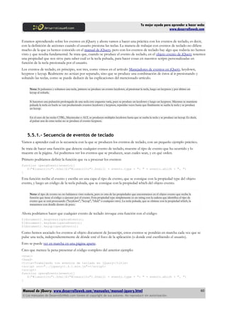 Tu mejor ayuda para aprender a hacer webs
www.desarrolloweb.com
Estamos aprendiendo sobre los eventos en jQuery y ahora vamos a hacer una práctica con los eventos de teclado, es decir,
con la definición de acciones cuando el usuario presiona las teclas. La manera de trabajar con eventos de teclado no difiere
mucho de la que ya hemos conocido en el manual de jQuery, pero con los eventos de teclado hay algo que todavía no hemos
visto y que resulta fundamental. Se trata que, cuando se produce el evento de teclado, en el objeto evento de jQuery tenemos
una propiedad que nos sirve para saber cuál es la tecla pulsada, para hacer cosas en nuestros scripts personalizadas en
función de la tecla presionada por el usuario.
Los eventos de teclado, en principio, son tres, como vimos en el artículo Manejadores de eventos en jQuery, keydown,
keypress y keyup. Realmente no actúan por separado, sino que se produce una combinación de éstos al ir presionando y
soltando las teclas, como se puede deducir de las explicaciones del mencionado artículo.
Nota: Si pulsamos y soltamos una tecla, primero se produce un evento keydown, al presionar la tecla, luego un keypress y por último un
keyup al soltarla.
Si hacemos una pulsación prolongada de una tecla este esquema varía, pues se produce un keydown y luego un keypress. Mientras se mantiene
pulsada la tecla en bucle se van produciendo eventos keydown y keypress, repetidas veces hasta que finalmente se suelta la tecla y se produce
un keyup.
En el caso de las teclas CTRL, Mayúsculas o ALT, se producen múltiples keydown hasta que se suelta la tecla y se produce un keyup. Es decir,
al pulsar una de estas teclas no se produce el evento keypress.
5.5.1.- Secuencia de eventos de teclado
Vamos a aprender cuál es la secuencia con la que se producen los eventos de teclado, con un pequeño ejemplo práctico.
Se trata de hacer una función que detecte cualquier evento de teclado, muestre el tipo de evento que ha ocurrido y lo
muestre en la página. Así podremos ver los eventos que se producen, sean cuales sean, y en qué orden.
Primero podríamos definir la función que va a procesar los eventos:
function operaEvento(evento){
$("#loescrito").html($("#loescrito").html() + evento.type + ": " + evento.which + ", ")
}
Esta función recibe el evento y escribe en una capa el tipo de evento, que se consigue con la propiedad type del objeto
evento, y luego un código de la tecla pulsada, que se consigue con la propiedad which del objeto evento.
Nota: el tipo de evento no no habíamos visto todavía, pero es otra de las propiedades que encontramos en el objeto evento que recibe la
función que tiene el código a ejecutar por el evento. Esta propiedad type simplemente es un string con la cadena que identifica el tipo de
evento que se está procesando ("keydown", "keyup", "click" o cualquier otro). La tecla pulsada, que se obtiene con la propiedad which, la
trataremos con detalle dentro de poco.
Ahora podríamos hacer que cualquier evento de teclado invoque esta función con el código:
$(document).keypress(operaEvento);
$(document).keydown(operaEvento);
$(document).keyup(operaEvento);
Como hemos asociado los eventos al objeto document de Javascript, estos eventos se pondrán en marcha cada vez que se
pulse una tecla, independientemente de dónde esté el foco de la aplicación (o donde esté escribiendo el usuario).
Esto se puede ver en marcha en una página aparte.
Creo que merece la pena presentar el código completo del anterior ejemplo:
<html>
<head>
<title>Trabajando con eventos de teclado en jQuery</title>
<script src="../jquery-1.4.1.min.js"></script>
<script>
function operaEvento(evento){
$("#loescrito").html($("#loescrito").html() + evento.type + ": " + evento.which + ", ")
}
Manual de jQuery: www.desarrolloweb.com/manuales/manual-jquery.html
© Los manuales de DesarrolloWeb.com tienen el copyright de sus autores. No reproducir sin autorización.
60
 