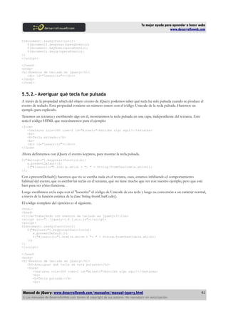 Tu mejor ayuda para aprender a hacer webs
www.desarrolloweb.com
$(document).ready(function(){
$(document).keypress(operaEvento);
$(document).keydown(operaEvento);
$(document).keyup(operaEvento);
})
</script>
</head>
<body>
<h1>Eventos de teclado en jQuery</h1>
<div id="loescrito"></div>
</body>
</html>
5.5.2.- Averiguar qué tecla fue pulsada
A través de la propiedad which del objeto evento de jQuery podemos saber qué tecla ha sido pulsada cuando se produce el
evento de teclado. Esta propiedad contiene un número entero con el código Unicode de la tecla pulsada. Haremos un
ejemplo para explicarlo.
Tenemos un textarea y escribiendo algo en él, mostraremos la tecla pulsada en una capa, independiente del textarea. Este
será el código HTML que necesitaremos para el ejemplo:
<form>
<textarea cols=300 rows=2 id="mitexto">Escribe algo aquí!</textarea>
<br>
<b>Tecla pulsada:</b>
<br>
<div id="loescrito"></div>
</form>
Ahora definiremos con jQuery el evento keypress, para mostrar la tecla pulsada.
$("#mitexto").keypress(function(e){
e.preventDefault();
$("#loescrito").html(e.which + ": " + String.fromCharCode(e.which));
});
Con e.preventDefault(); hacemos que no se escriba nada en el textarea, osea, estamos inhibiendo el comportamiento
habitual del evento, que es escribir las teclas en el textarea, que no tiene mucho que ver con nuestro ejemplo, pero que está
bien para ver cómo funciona.
Luego escribimos en la capa con id "loescrito" el código de Unicode de esa tecla y luego su conversión a un carácter normal,
a través de la función estática de la clase String fromCharCode().
El código completo del ejercicio es el siguiente.
<html>
<head>
<title>Trabajando con eventos de teclado en jQuery</title>
<script src="../jquery-1.4.1.min.js"></script>
<script>
$(document).ready(function(){
$("#mitexto").keypress(function(e){
e.preventDefault();
$("#loescrito").html(e.which + ": " + String.fromCharCode(e.which))
});
})
</script>
</head>
<body>
<h1>Eventos de teclado en jQuery</h1>
<h2>Averiguar qué tecla se está pulsando</h2>
<form>
<textarea cols=300 rows=2 id="mitexto">Escribe algo aquí!</textarea>
<br>
<b>Tecla pulsada:</b>
<br>
Manual de jQuery: www.desarrolloweb.com/manuales/manual-jquery.html
© Los manuales de DesarrolloWeb.com tienen el copyright de sus autores. No reproducir sin autorización.
61
 