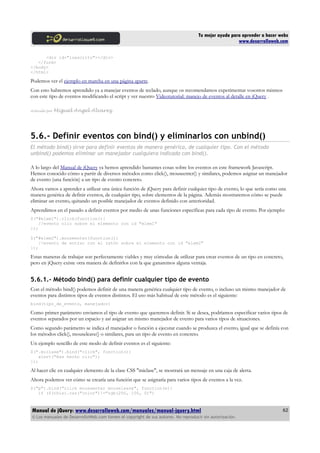 Tu mejor ayuda para aprender a hacer webs
www.desarrolloweb.com
<div id="loescrito"></div>
</form>
</body>
</html>
Podemos ver el ejemplo en marcha en una página aparte.
Con esto habremos aprendido ya a manejar eventos de teclado, aunque os recomendamos experimentar vosotros mismos
con este tipo de eventos modificando el script y ver nuestro Videotutorial: manejo de eventos al detalle en jQuery .
Artículo por Miguel Angel Alvarez
5.6.- Definir eventos con bind() y eliminarlos con unbind()
El método bind() sirve para definir eventos de manera genérica, de cualquier tipo. Con el método
unbind() podemos eliminar un manejador cualquiera indicado con bind().
A lo largo del Manual de jQuery ya hemos aprendido bastantes cosas sobre los eventos en este framework Javascript.
Hemos conocido cómo a partir de diversos métodos como click(), mouseenter() y similares, podemos asignar un manejador
de evento (una función) a un tipo de evento concreto.
Ahora vamos a aprender a utilizar una única función de jQuery para definir cualquier tipo de evento, lo que sería como una
manera genérica de definir eventos, de cualquier tipo, sobre elementos de la página. Además mostraremos cómo se puede
eliminar un evento, quitando un posible manejador de eventos definido con anterioridad.
Aprendimos en el pasado a definir eventos por medio de unas funciones específicas para cada tipo de evento. Por ejemplo:
$("#elem1").click(function(){
//evento clic sobre el elemento con id "elem1"
});
$("#elem2").mouseenter(function(){
//evento de entrar con el ratón sobre el elemento con id "elem2"
});
Estas maneras de trabajar son perfectamente viables y muy cómodas de utilizar para crear eventos de un tipo en concreto,
pero en jQuery existe otra manera de definirlos con la que ganaremos alguna ventaja.
5.6.1.- Método bind() para definir cualquier tipo de evento
Con el método bind() podemos definir de una manera genérica cualquier tipo de evento, o incluso un mismo manejador de
eventos para distintos tipos de eventos distintos. El uso más habitual de este método es el siguiente:
bind(tipo_de_evento, manejador)
Como primer parámetro enviamos el tipo de evento que queremos definir. Si se desea, podríamos especificar varios tipos de
eventos separados por un espacio y así asignar un mismo manejador de evento para varios tipos de situaciones.
Como segundo parámetro se indica el manejador o función a ejecutar cuando se produzca el evento, igual que se definía con
los métodos click(), mouseleave() o similares, para un tipo de evento en concreto.
Un ejemplo sencillo de este modo de definir eventos es el siguiente:
$(".miclase").bind("click", function(){
alert("Has hecho clic");
});
Al hacer clic en cualquier elemento de la clase CSS "miclase", se mostrará un mensaje en una caja de alerta.
Ahora podemos ver cómo se crearía una función que se asignaría para varios tipos de eventos a la vez.
$("p").bind("click mouseenter mouseleave", function(e){
if ($(this).css("color")!="rgb(250, 100, 0)")
Manual de jQuery: www.desarrolloweb.com/manuales/manual-jquery.html
© Los manuales de DesarrolloWeb.com tienen el copyright de sus autores. No reproducir sin autorización.
62
 