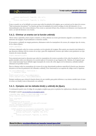 Tu mejor ayuda para aprender a hacer webs
www.desarrolloweb.com
$(this).css("color", "rgb(250, 100, 0)");
else
$(this).css("color", "rgb(150, 0, 255)");
})
Como se puede ver, se ha definido un evento para todos los párrafos de la página, que se activará con los tipos de eventos:
"click mouseenter mouseleave". La función que hace de manejador de eventos averigua el color del elemento y lo va
intercambiando entre dos colores distintos. Este evento se ejecutará al hacer clic, al entrar en el elemento con el puntero del
ratón o al salir del elemento con el ratón.
5.6.2.- Eliminar un evento con la función unbind()
Ahora vamos a aprender a hacer el paso contrario, es decir, eliminar un evento previamente asignado a un elemento o varios
elementos de la página. El procedimiento es bastante sencillo.
Si invocamos a unbind() sin ningún parámetro, eliminamos todos los manejadores de eventos, de cualquier tipo de evento,
de los objetos jQuery.
$("p").unbind();
Así hemos eliminado todos los eventos asociados con los párrafos de la página. Pero quizás una situación más habitual es
que deseemos eliminar sólo los eventos de un tipo y para ello simplemente tenemos que indicar como parámetro ese tipo
concreto de evento deseado.
$("p").unbind("click");
Esta sentencia provocará se descarten que todos los manejadores de eventos asociados al clic sobre los párrafos. Como se
puede entender, sobre esos elementos no ocurrirá nada en el momento en que hagamos clic. Además, en el supuesto que
otros scripts Javascript hayan definido algún manejador de evento clic sobre alguno de los elementos, unbind() también
eliminará esos posibles eventos.
Para no eliminar todos los manejadores de eventos de un tipo determinado podemos especificar la función que deseamos
descartar en la lista de parámetros de la llamada a unbind(). Esto funcionaría en un esquema de código como el siguiente.
var funcionManejador = function(e) {
// cualquier código
}
$("p").bind('click', funcionManejador);
$("p").unbind('click', funcionManejador);
Siempre tendremos que colocar la función dentro de una variable, para poder referirnos a esa misma variable tanto al crear
el evento con bind(), como al descartarlo con unbind().
5.6.3.- Ejemplos con los métodos bind() y unbind() de jQuery
A continuación puede verse el código de una página completa que pone en práctica las explicaciones ofrecidas en el artículo.
El ejemplo se puede ver en marcha en una página aparte.
<!DOCTYPE HTML PUBLIC "-//W3C//DTD HTML 4.01//EN"
"http://www.w3.org/TR/html4/strict.dtd"
>
<html lang="es">
<head>
<title>Eventos bind</title>
<script src="../jquery-1.4.2.min.js"></script>
<script language="javascript">
$(document).ready(function(){
$("p").bind("click mouseenter mouseleave", function(e){
if ($(this).css("color")!="rgb(250, 100, 0)")
$(this).css("color", "rgb(250, 100, 0)");
else
$(this).css("color", "rgb(150, 0, 255)");
})
Manual de jQuery: www.desarrolloweb.com/manuales/manual-jquery.html
© Los manuales de DesarrolloWeb.com tienen el copyright de sus autores. No reproducir sin autorización.
63
 