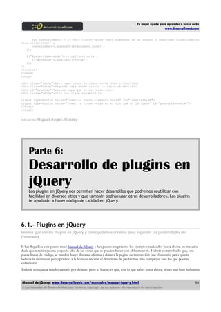 Tu mejor ayuda para aprender a hacer webs
www.desarrolloweb.com
var nuevoElemento = $('<div class="verde">Este elemento se ha creado e insertado dinamicamente
(haz clic)</div>');
nuevoElemento.appendTo($(document.body));
});
$("#ponerclaseverde").click(function(e){
$("#noverde").addClass("verde");
});
})
</script>
</head>
<body>
<div class="verde">Esta capa tiene la clase verde (haz clic)</div>
<div class="verde">Segunda capa donde coloco la clase verde</div>
<div id="noverde">Tercera capa que no es verde</div>
<div class="verde">Otra con clase verde</div>
<input type=button value="insertar nuevo elemento verde" id="insertarelem">
<input type=button value="Poner la clase verde en el div que no la tiene" id="ponerclaseverde">
</body>
</html>
Artículo por Miguel Angel Alvarez
Parte 6:
Desarrollo de plugins en
jQueryLos plugins en jQuery nos permiten hacer desarrollos que podremos reutilizar con
facilidad en diversos sitios y que también podrán usar otros desarrolladores. Los plugins
te ayudarán a hacer código de calidad en jQuery.
6.1.- Plugins en jQuery
Veamos qué son los Plugins en jQuery y cómo podemos crearlos para expandir las posibilidades del
framework.
Si has llegado a este punto en el Manual de jQuery y has puesto en práctica los ejemplos realizados hasta ahora, no me cabe
duda que tendrás ya una pequeña idea de las cosas que se pueden hacer con el framework. Habrás comprobado que, con
pocas líneas de código, se pueden hacer diversos efectos y dotar a la página de interacción con el usuario, pero quizás
todavía te sientas un poco perdido a la hora de encarar el desarrollo de problemas más complejos con los que podrás
enfrentarte.
Todavía nos queda mucho camino por delante, pero lo bueno es que, con lo que sabes hasta ahora, tienes una base suficiente
Manual de jQuery: www.desarrolloweb.com/manuales/manual-jquery.html
© Los manuales de DesarrolloWeb.com tienen el copyright de sus autores. No reproducir sin autorización.
66
 