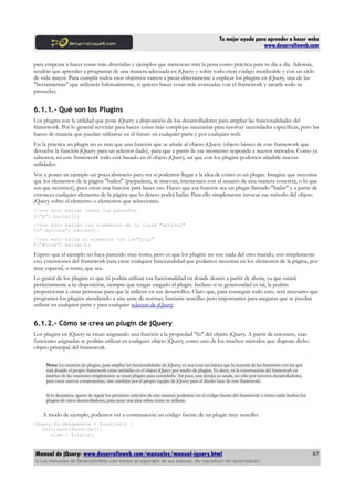 Tu mejor ayuda para aprender a hacer webs
www.desarrolloweb.com
para empezar a hacer cosas más divertidas y ejemplos que merezcan más la pena como práctica para tu día a día. Además,
tendrás que aprender a programar de una manera adecuada en jQuery y sobre todo crear código reutilizable y con un ciclo
de vida mayor. Para cumplir todos esos objetivos vamos a pasar directamente a explicar los plugins en jQuery, una de las
"herramientas" que utilizarás habitualmente, si quieres hacer cosas más avanzadas con el framework y sacarle todo su
provecho.
6.1.1.- Qué son los Plugins
Los plugins son la utilidad que pone jQuery a disposición de los desarrolladores para ampliar las funcionalidades del
framework. Por lo general servirán para hacen cosas más complejas necesarias para resolver necesidades específicas, pero las
hacen de manera que puedan utilizarse en el futuro en cualquier parte y por cualquier web.
En la práctica un plugin no es más que una función que se añade al objeto jQuery (objeto básico de este framework que
devuelve la función jQuery para un selector dado), para que a partir de ese momento responda a nuevos métodos. Como ya
sabemos, en este framework todo está basado en el objeto jQuery, así que con los plugins podemos añadirle nuevas
utilidades.
Voy a poner un ejemplo un poco abstracto para ver si podemos llegar a la idea de cómo es un plugin. Imagina que necesitas
que los elementos de la página "bailen" (parpadeen, se muevan, interactuen con el usuario de una manera concreta, o lo que
sea que necesites), pues creas una función para hacer eso. Haces que esa función sea un plugin llamado "bailar" y a partir de
entonces cualquier elemento de la página que lo desees podrá bailar. Para ello simplemente invocas ese método del objeto
jQuery sobre el elemento o elementos que selecciones.
//con esto bailan todos los párrafos
$("p").bailar();
//con esto bailan los elementos de la clase "artista"
$(".artista").bailar();
//con esto baila el elemento con id="lola"
$("#lola").bailar();
Espero que el ejemplo no haya parecido muy tonto, pero es que los plugins no son nada del otro mundo, son simplemente
eso, extensiones del framework para crear cualquier funcionalidad que podamos necesitar en los elementos de la página, por
muy especial, o tonta, que sea.
Lo genial de los plugins es que tú podrás utilizar esa funcionalidad en donde desees a partir de ahora, ya que estará
perfectamente a tu disposición, siempre que tengas cargado el plugin. Incluso si tu generosidad es tal, la podrás
proporcionar a otras personas para que la utilicen en sus desarrollos. Claro que, para conseguir todo esto, será necesario que
programes los plugins atendiendo a una serie de normas, bastante sencillas pero importantes para asegurar que se puedan
utilizar en cualquier parte y para cualquier selector de jQuery.
6.1.2.- Cómo se crea un plugin de jQuery
Los plugins en jQuery se crean asignando una función a la propiedad "fn" del objeto jQuery. A partir de entonces, esas
funciones asignadas se podrán utilizar en cualquier objeto jQuery, como uno de los muchos métodos que dispone dicho
objeto principal del framework.
Nota: La creación de plugins, para ampliar las funcionalidades de jQuery, es una cosa tan básica que la mayoría de las funciones con las que
está dotado el propio framework están incluidas en el objeto jQuery por medio de plugins. Es decir, en la construcción del framework en
muchas de las ocasiones simplemente se crean plugins para extenderlo. Así pues, esta técnica es usada, no sólo por terceros desarrolladores,
para crear nuevos componentes, sino también por el propio equipo de jQuery para el diseño base de este framework.
Si lo deseamos, aparte de seguir los próximos artículos de este manual, podemos ver el código fuente del framework o cómo están hechos los
plugins de otros desarrolladores, para tener una idea sobre cómo se utilizan.
A modo de ejemplo, podemos ver a continuación un código fuente de un plugin muy sencillo:
jQuery.fn.desaparece = function() {
this.each(function(){
elem = $(this);
Manual de jQuery: www.desarrolloweb.com/manuales/manual-jquery.html
© Los manuales de DesarrolloWeb.com tienen el copyright de sus autores. No reproducir sin autorización.
67
 