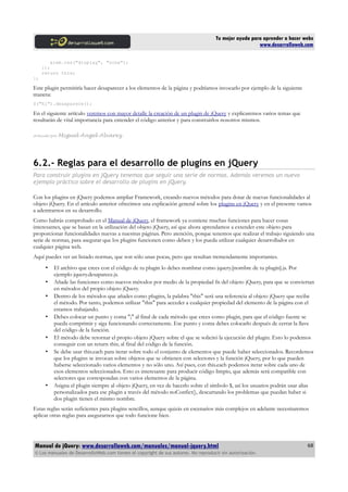 Tu mejor ayuda para aprender a hacer webs
www.desarrolloweb.com
elem.css("display", "none");
});
return this;
};
Este plugin permitiría hacer desaparecer a los elementos de la página y podríamos invocarlo por ejemplo de la siguiente
manera:
$("h1").desaparece();
En el siguiente artículo veremos con mayor detalle la creación de un plugin de jQuery y explicaremos varios temas que
resultarán de vital importancia para entender el código anterior y para construirlos nosotros mismos.
Artículo por Miguel Angel Alvarez
6.2.- Reglas para el desarrollo de plugins en jQuery
Para construir plugins en jQuery tenemos que seguir una serie de normas. Además veremos un nuevo
ejemplo práctico sobre el desarrollo de plugins en jQuery.
Con los plugins en jQuery podemos ampliar Framework, creando nuevos métodos para dotar de nuevas funcionalidades al
objeto jQuery. En el artículo anterior ofrecimos una explicación general sobre los plugins en jQuery y en el presente vamos
a adentrarnos en su desarrollo.
Como habrás comprobado en el Manual de jQuery, el framework ya contiene muchas funciones para hacer cosas
interesantes, que se basan en la utilización del objeto jQuery, así que ahora aprendamos a extender este objeto para
proporcionar funcionalidades nuevas a nuestras páginas. Pero atención, porque tenemos que realizar el trabajo siguiendo una
serie de normas, para asegurar que los plugins funcionen como deben y los pueda utilizar cualquier desarrollador en
cualquier página web.
Aquí puedes ver un listado normas, que son sólo unas pocas, pero que resultan tremendamente importantes.
• El archivo que crees con el código de tu plugin lo debes nombrar como jquery.[nombre de tu plugin].js. Por
ejemplo jquery.desaparece.js.
• Añade las funciones como nuevos métodos por medio de la propiedad fn del objeto jQuery, para que se conviertan
en métodos del propio objeto jQuery.
• Dentro de los métodos que añades como plugins, la palabra "this" será una referencia al objeto jQuery que recibe
el método. Por tanto, podemos utilizar "this" para acceder a cualquier propiedad del elemento de la página con el
estamos trabajando.
• Debes colocar un punto y coma ";" al final de cada método que crees como plugin, para que el código fuente se
pueda comprimir y siga funcionando correctamente. Ese punto y coma debes colocarlo después de cerrar la llave
del código de la función.
• El método debe retornar el propio objeto jQuery sobre el que se solicitó la ejecución del plugin. Esto lo podemos
conseguir con un return this; al final del código de la función.
• Se debe usar this.each para iterar sobre todo el conjunto de elementos que puede haber seleccionados. Recordemos
que los plugins se invocan sobre objetos que se obtienen con selectores y la función jQuery, por lo que pueden
haberse seleccionado varios elementos y no sólo uno. Así pues, con this.each podemos iterar sobre cada uno de
esos elementos seleccionados. Esto es interesante para producir código limpio, que además será compatible con
selectores que correspondan con varios elementos de la página.
• Asigna el plugin siempre al objeto jQuery, en vez de hacerlo sobre el símbolo $, así los usuarios podrán usar alias
personalizados para ese plugin a través del método noConfict(), descartando los problemas que puedan haber si
dos plugin tienen el mismo nombre.
Estas reglas serán suficientes para plugins sencillos, aunque quizás en escenarios más complejos en adelante necesitaremos
aplicar otras reglas para asegurarnos que todo funcione bien.
Manual de jQuery: www.desarrolloweb.com/manuales/manual-jquery.html
© Los manuales de DesarrolloWeb.com tienen el copyright de sus autores. No reproducir sin autorización.
68
 