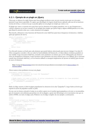 Tu mejor ayuda para aprender a hacer webs
www.desarrolloweb.com
6.2.1.- Ejemplo de un plugin en jQuery
Ahora que ya sabemos las reglas básicas para hacer plugins podemos crear uno por nuestra cuenta que nos sirva para
practicar lo que hemos aprendido. Te sugiero que identifiques los lugares donde hemos aplicado cada una de las anteriores
normas de la lista, o al menos las que se puedan aplicar en este plugin tan simple que vamos a ver.
El plugin que vamos a construir sirve para hacer que los elementos de la página parpadeen, esto es, que desaparezcan y
vuelvan a aparecer en un breve instante. Es un ejemplo bien simple, que quizás tenga ya alguna utilidad práctica en tu sitio,
para llamar la atención sobre uno o varios elementos de la página.
Para hacerlo, utilizaremos otras funciones del framework como fadeOut() (para hacer desaparecer al elemento) y fadeIn()
(para que aparezca de nuevo).
jQuery.fn.parpadea = function() {
this.each(function(){
elem = $(this);
elem.fadeOut(250, function(){
$(this).fadeIn(250);
});
});
return this;
};
Con this.each creamos un bucle para cada elemento que pueda haberse seleccionado para invocar el plugin. Con elem=$
(this) conseguimos extender a this con todas las funcionalidades del framework y el objeto jQuery resultante guardarlo en
una variable. Luego invocamos fadeOut(), enviando como parámetro un número que son los milisegundos que durará el
efecto de desaparecer el elemento. Luego enviamos como parámetro una nueva función que es un callback, que se ejecutará
cuando haya terminado fadeOut() y en esa función callback se encargará simplemente de ejecutar un fadeIn() para mostrar
de nuevo el elemento.
Nota: A lo largo del Manual de jQuery hemos visto varias de las cosas que utilizamos en este ejemplo, como los efectos en jQuery y las
funciones Callback.
Ahora veamos cómo podríamos invocar este plugin:
$(document).ready(function(){
//parpadean los elementos de class CSS "parpadear"
$(".parpadear").parpadea();
//añado evento clic para un botón. Al pulsar parpadearán los elementos de clase parpadear
$("#botonparpadear").click(function(){
$(".parpadear").parpadea();
})
})
Dado el código anterior, al abrir la página parpadearán los elementos de la clase "parpadear" y luego habrá un botón que
repetirá la acción de parpadear cuando se pulse.
En este caso no hemos colocado el script en un archivo aparte con el nombre jquery.parpadea.js, tal como se recomendaba,
pero de momento será suficiente para probar esto de los plugins y quizás más fácil porque así no necesitamos más que un
archivo HTML con todo el código junto. Podemos ver el código completo de este ejemplo a continuación:
<html>
<head>
<title>Creando plugins en jQuery</title>
<script src="../jquery-1.4.1.min.js"></script>
<script>
jQuery.fn.parpadea = function() {
this.each(function(){
elem = $(this);
elem.fadeOut(250, function(){
$(this).fadeIn(250);
});
});
return this;
Manual de jQuery: www.desarrolloweb.com/manuales/manual-jquery.html
© Los manuales de DesarrolloWeb.com tienen el copyright de sus autores. No reproducir sin autorización.
69
 
