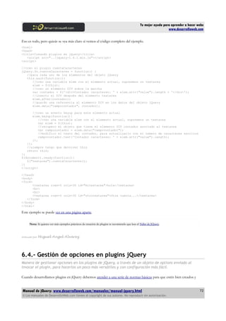 Tu mejor ayuda para aprender a hacer webs
www.desarrolloweb.com
Eso es todo, pero quizás se vea más claro si vemos el código completo del ejemplo.
<html>
<head>
<title>Creando plugins en jQuery</title>
<script src="../jquery-1.4.1.min.js"></script>
<script>
//creo el plugin cuentaCaracteres
jQuery.fn.cuentaCaracteres = function() {
//para cada uno de los elementos del objeto jQuery
this.each(function(){
//creo una variable elem con el elemento actual, suponemos un textarea
elem = $(this);
//creo un elemento DIV sobre la marcha
var contador = $('<div>Contador caracteres: ' + elem.attr("value").length + '</div>');
//inserto el DIV después del elemento textarea
elem.after(contador);
//guardo una referencia al elemento DIV en los datos del objeto jQuery
elem.data("campocontador", contador);
//creo un evento keyup para este elemento actual
elem.keyup(function(){
//creo una variable elem con el elemento actual, suponemos un textarea
var elem = $(this);
//recupero el objeto que tiene el elemento DIV contador asociado al textarea
var campocontador = elem.data("campocontador");
//modifico el texto del contador, para actualizarlo con el número de caracteres escritos
campocontador.text('Contador caracteres: ' + elem.attr("value").length);
});
});
//siempre tengo que devolver this
return this;
};
$(document).ready(function(){
$("textarea").cuentaCaracteres();
})
</script>
</head>
<body>
<form>
<textarea rows=5 cols=30 id="mitextarea">hola</textarea>
<br>
<br>
<textarea rows=5 cols=30 id="otrotextarea">Otra cuenta...</textarea>
</form>
</body>
</html>
Este ejemplo se puede ver en una página aparte.
Nota: Si quieres ver más ejemplos prácticos de creación de plugins te recomiendo que leas el Taller de JQuery.
Artículo por Miguel Angel Alvarez
6.4.- Gestión de opciones en plugins jQuery
Manera de gestionar opciones en los plugins de jQuery, a través de un objeto de options enviado al
invocar el plugin, para hacerlos un poco más versátiles y con configuración más fácil.
Cuando desarrollamos plugins en jQuery debemos atender a una serie de normas básicas para que estén bien creados y
Manual de jQuery: www.desarrolloweb.com/manuales/manual-jquery.html
© Los manuales de DesarrolloWeb.com tienen el copyright de sus autores. No reproducir sin autorización.
72
 