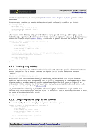 Tu mejor ayuda para aprender a hacer webs
www.desarrolloweb.com
anterior artículo ya explicamos de manera general cómo funciona el sistema de options en plugins, que vamos a utilizar a
continuación.
Comenzamos por especificar, con notación de objeto, las opciones de configuración por defecto para el plugin:
var configuracion = {
velocidad: 500,
animacionMuestra: {width: "show"},
animacionOculta: {opacity: "hide"},
claseTip: "tip"
}
Ahora veamos el inicio del código del plugin, donde debemos observar que en la función que define el plugin se están
recibiendo un par de parámetros. El primero es el texto del tip, que necesitamos para crear la capa del tip (Este parámetro ya
aparecía en el código del plugin del artículo anterior). El segundo son las opciones específicas para configurar el plugin.
jQuery.fn.creaTip = function(textoTip, opciones) {
//opciones por defecto
var configuracion = {
velocidad: 500,
animacionMuestra: {width: "show"},
animacionOculta: {opacity: "hide"},
claseTip: "tip"
}
//extiendo las opciones por defecto con las opciones del parámetro.
jQuery.extend(configuracion, opciones);
this.each(function(){
//código del plugin
});
});
6.5.1.- Método jQuery.extend()
Quizás en este código, lo que más nos llame la atención sea el lugar donde extiendo las opciones por defecto definidas en la
variable "configuracion", con las opciones específicas para el plugin concreto, recibidas por medio del parámetro
"opciones".
jQuery.extend(configuracion, opciones);
Esta sentencia es una llamada al método extend() que pertenece a jQuery. Esta función recibe cualquier número de
parámetros, que son objetos, y mete las opciones de todos en el primero. Luego, después de la llamada a extend(), el objeto
del primer parámetro tendrá sus propiedades más las propiedades del objeto del segundo parámetro. Si alguna de las
opciones tenía el mismo nombre, al final el valor que prevalece es el que había en el segundo parámetro. Si tenemos dudas
con respecto a este método, leer el artículo jQuery.extend().
Así, podemos ver cómo con extend() las propiedades por defecto del plugin se combinan con las que se envíen en las
opciones. Luego, en el código del plugin, podremos acceder a las propiedades a través de la variable configuración, un punto
y el nombre de propiedad que queramos acceder.
configuracion.velocidad
6.5.2.- Código completo del plugin tip con opciones
Veamos todo el código de nuestro primer plugin en implementar el sistema de opciones:
jQuery.fn.creaTip = function(textoTip, opciones) {
var configuracion = {
velocidad: 500,
animacionMuestra: {width: "show"},
animacionOculta: {opacity: "hide"},
claseTip: "tip"
}
jQuery.extend(configuracion, opciones);
this.each(function(){
Manual de jQuery: www.desarrolloweb.com/manuales/manual-jquery.html
© Los manuales de DesarrolloWeb.com tienen el copyright de sus autores. No reproducir sin autorización.
75
 