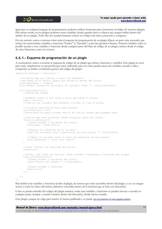 Tu mejor ayuda para aprender a hacer webs
www.desarrolloweb.com
Igual que en cualquier lenguaje de programación, podemos utilizar funciones para estructurar el código de nuestros plugins.
Del mismo modo, en los plugins podemos tener variables, donde guardar datos u objetos que tengan validez dentro del
ámbito de ese plugin. Todo ello nos ayudará bastante a hacer un código más claro, autónomo y compacto.
En este artículo vamos a mostrar cómo sería el esquema de programación de un plugin jQuery un poco más avanzado, que
incluye las mencionadas variables y funciones "locales" (o "privadas", como las queramos llamar). Veremos también cómo es
posible acceder a esas variables y funciones desde cualquier parte del flujo de código de un plugin, incluso desde el código
de otras funciones, como los eventos.
6.6.1.- Esquema de programación de un plugin
A continuación vamos a mostrar el esquema de código de un plugin que incluye funciones y variables. Este plugin no sirve
para nada, simplemente es una prueba que estoy realizando para ver cómo puedo crear esas variables, acceder a ellas y
comprobar su ámbito en distintos puntos del código del plugin.
jQuery.fn.miPlugin = function() {
//variables que son comunes a todos los elementos
//que había en el objeto jQuery que recibe el método del plugin
mivariableComun = "comun";
alert("Nueva invocación de plugin. Mi variable común: " + mivariableComun)
this.each(function(){
//CÓDIGO DEL PLUGIN
//Elemento sobre el que itero y estoy aplicando el plugin
elem = $(this);
//elem es una variable que podremos utilizar en todo el plugin
//variables específicas para cada elemento
var miVariable = "x";
//miVariable se podrá acceder dentro de todo el código que pongamos aquí
//funcion que será accesible desde cualquier parte del plugin
function miFuncion(){
//puedo acceder a variables del plugin
miVariable = elem.text();
//Muestro el contenido de la variable
alert("mi variable local y particular de cada plugin: " + miVariable);
//cambio la variable comun a todos los elementos de este plugin
mivariableComun = "Otra cosa comun!"
}
//puedo invocar las funciones del plugin
miFuncion();
//evento, que tiene una función. Puedo acceder a variables y funciones del plugin
elem.click(function(){
//puedo acceder a variables del plugin
alert("Dentro del evento: " + miVariable);
//puedo acceder a funciones
miFuncion();
});
});
};
Para definir esas variables y funciones locales al plugin, de manera que estén accesibles dentro del plugin y a su vez tengan
acceso a todos los datos del mismo, debemos colocarlas dentro de la iteración que se hace con this.each().
Como se puede entender del código del plugin anterior, todas esas variables y funciones se pueden invocar o acceder en
cualquier parte, siempre y cuando estemos dentro del this.each(), donde fueron creadas.
Este plugin, aunque no valga para mucho, lo hemos publicado y se puede ver en marcha en una página aparte.
Manual de jQuery: www.desarrolloweb.com/manuales/manual-jquery.html
© Los manuales de DesarrolloWeb.com tienen el copyright de sus autores. No reproducir sin autorización.
77
 
