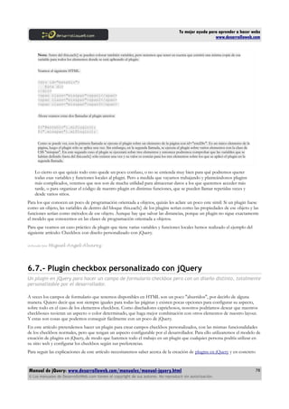 Tu mejor ayuda para aprender a hacer webs
www.desarrolloweb.com
Nota: Antes del this.each() se pueden colocar también variables, pero tenemos que tener en cuenta que existirá una misma copia de esa
variable para todos los elementos donde se está aplicando el plugin.
Veamos el siguiente HTML.
<div id="esteDiv">
Este div
</div>
<span class="misspan">span1</span>
<span class="misspan">span2</span>
<span class="misspan">span3</span>
Ahora veamos estas dos llamadas al plugin anterior.
$("#esteDiv").miPlugin();
$(".misspan").miPlugin();
Como se puede ver, con la primera llamada se ejecuta el plugin sobre un elemento de la página con id="esteDiv". Es un único elemento de la
página, luego el plugin sólo se aplica una vez. Sin embargo, en la segunda llamada, se ejecuta el plugin sobre varios elementos con la class de
CSS "misspan". En este segundo caso el plugin se ejecutará sobre tres elementos y entonces podremos comprobar que las variables que se
habían definido fuera del this.each() sólo existen una vez y su valor es común para los tres elementos sobre los que se aplicó el plugin en la
segunda llamada.
Lo cierto es que quizás todo esto quede un poco confuso, o no se entienda muy bien para qué podremos querer
todas esas variables y funciones locales al plugin. Pero a medida que vayamos trabajando y planteándonos plugins
más complicados, veremos que nos son de mucha utilidad para almacenar datos a los que queremos acceder más
tarde, o para organizar el código de nuestro plugin en distintas funciones, que se pueden llamar repetidas veces y
desde varios sitios.
Para los que conocen un poco de programación orientada a objetos, quizás les aclare un poco este simil: Si un plugin fuese
como un objeto, las variables de dentro del bloque this.each() de los plugins serían como las propiedades de ese objeto y las
funciones serían como métodos de ese objeto. Aunque hay que salvar las distancias, porque un plugin no sigue exactamente
el modelo que conocemos en las clases de programación orientada a objetos.
Para que veamos un caso práctico de plugin que tiene varias variables y funciones locales hemos realizado el ejemplo del
siguiente artículo: Checkbox con diseño personalizado con jQuery.
Artículo por Miguel Angel Alvarez
6.7.- Plugin checkbox personalizado con jQuery
Un plugin en jQuery para hacer un campo de formulario checkbox pero con un diseño distinto, totalmente
personalizable por el desarrollador.
A veces los campos de formulario que tenemos disponibles en HTML son un poco "aburridos", por decirlo de alguna
manera. Quiero decir que son siempre iguales para todas las páginas y existen pocas opciones para configurar su aspecto,
sobre todo en el caso de los elementos checkbox. Como diseñadores caprichosos, nosotros podríamos desear que nuestros
checkboxes tuvieran un aspecto o color determinado, que haga mejor combinación con otros elementos de nuestro layout.
Y estas son cosas que podemos conseguir fácilmente con un poco de jQuery.
En este artículo pretendemos hacer un plugin para crear campos checkbox personalizados, con las mismas funcionalidades
de los checkbox normales, pero que tengan un aspecto configurable por el desarrollador. Para ello utilizaremos el modelo de
creación de plugins en jQuery, de modo que haremos todo el trabajo en un plugin que cualquier persona podría utilizar en
su sitio web y configurar los checkbox según sus preferencias.
Para seguir las explicaciones de este artículo necesitaremos saber acerca de la creación de plugins en jQuery y en concreto
Manual de jQuery: www.desarrolloweb.com/manuales/manual-jquery.html
© Los manuales de DesarrolloWeb.com tienen el copyright de sus autores. No reproducir sin autorización.
78
 