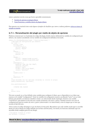 Tu mejor ayuda para aprender a hacer webs
www.desarrolloweb.com
vamos a practicar con dos cosas que hemos aprendido recientemente:
• Gestión de opciones en plugins jQuery
• Crear Funciones y variables dentro de plugins jQuery
Para apreciar con exactitud cómo serán algunos ejemplos de checkbox que vamos a realizar, podemos echar un vistazo al
ejemplo en marcha.
6.7.1.- Personalización del plugin por medio de objeto de opciones
Podemos comenzar por ver el principio de código del plugin, donde estamos definiendo las variables de configuración por
defecto y las estamos extendiendo con las variables de configuración definidas al invocarlo.
jQuery.fn.checkboxPersonalizado = function(opciones) {
//opciones de configuración por defecto
var conf = {
activo: true,
colorTextos: {
activo: "#00f",
pasivo: "#669"
},
textos: {
activo: "",
pasivo: ""
},
imagen: {
activo: 'images/thumb_up.png',
pasivo: 'images/thumb_down.png'
},
cssElemento: {
padding: "2px 2px 2px 24px",
display: "block",
margin: "2px",
border: "1px solid #eee",
cursor: "pointer"
},
cssAdicional: {
},
nameCheck: ""
};
//Las extiendo con las opciones recibidas al invocar el plugin
jQuery.extend(conf, opciones);
this.each(function(){
//CÓDIGO DEL PLUGIN
});
return this;
};
Tal como se puede ver, se han definido varias variables para configurar el objeto, que se dispondrán en un objeto que
tenemos en la variable "configuracion". Entre las variables de configuración tenemos una llamada "activo" con un valor
boleano para decidir si el elemento checkbox estaría o no seleccionado desde el principio. Tenemos una variable
"colorTextos", para definir el color del texto cuando el elemento está activo y pasivo. También tenemos otra serie de
configuraciones para los estados de activo y pasivo (seleccionado o no seleccionado), como la imagen que se tiene que
mostrar al lado del texto.
Ahora veamos el código del plugin, lo que iría dentro de this.each(). Recordemos que cada variable creada aquí es accesible
dentro de todo el bloque de código definido por las llaves del this.each(). Así mismo, las funciones declaradas aquí son
accesibles desde cualquier parte de este bloque.
//variables locales al plugin
var miCheck = $(this);
Manual de jQuery: www.desarrolloweb.com/manuales/manual-jquery.html
© Los manuales de DesarrolloWeb.com tienen el copyright de sus autores. No reproducir sin autorización.
79
 