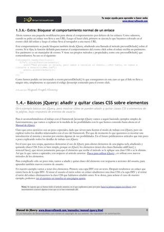 Tu mejor ayuda para aprender a hacer webs
www.desarrolloweb.com
1.3.6.- Extra: Bloquear el comportamiento normal de un enlace
Ahora veamos una pequeña modificación para alterar el comportamiento por defecto de los enlaces. Como sabemos,
cuando se pulsa un enlace nos lleva a una URL. Luego al hacer click, primero se ejecuta lo que hayamos colocado en el
evento click del enlace y luego el enlace lleva al navegador a una nueva URL.
Este comportamiento se puede bloquear también desde jQuery, añadiendo una llamada al método preventDefault() sobre el
evento. Si te fijas, la función definida para marcar el comportamiento del evento click sobre el enlace recibía un parámetro.
Ese parámetro es un manejador de evento. Y tiene sus propios métodos y propiedades, como este preventDefault() que
comentábamos. Su uso es el siguiente:
$(document).ready(function(){
$("a").click(function(evento){
alert("Has pulsado el enlace, pero vamos a cancelar el evento...nPor tanto, no vamos a
llevarte a DesarrolloWeb.com");
evento.preventDefault();
});
});
Como hemos podido ver invocando a evento.preventDefault() lo que conseguimos en este caso es que el link no lleve a
ningún sitio, simplemente se ejecutará el código Javascript contenido para el evento click.
Artículo por Miguel Angel Alvarez
1.4.- Básicos jQuery: añadir y quitar clases CSS sobre elementos
Otro ejemplo básico con jQuery, para mostrar cómo se pueden añadir y quitar clases CSS a elementos de
la página, bajo respuesta de eventos de usuario.
Para ir acostumbrándonos al trabajo con el framework Javascript jQuery vamos a seguir haciendo ejemplos simples de
funcionamiento, que vamos a explicar en la medida de las posibilidades con lo que hemos conocido hasta ahora en el
Manual de jQuery.
Claro que estos ejercicios son un poco especiales, dado que sirven para ilustrar el modo de trabajo con jQuery, pero sin
explicar todos los detalles relacionados con el uso del framework. Por que de momento lo que queremos es mostrar una
introducción al sistema y mostrar por encima algunas de sus posibilidades. En el futuro publicaremos artículos que irán poco
a poco explicando todos los detalles de trabajo con jQuery.
En el caso que nos ocupa, queremos demostrar el uso de jQuery para alterar elementos de una página web, añadiendo y
quitando clases CSS. Esto es bien simple, porque en jQuery los elementos tienen dos clases llamadas addClass() y
removeClass(), que sirven justamente para que el elemento que recibe el método se le aplique una clase CSS o se le elimine.
Así que lo que vamos a aprender, con respecto al artículo anterior -Pasos para utilizar jQuery-, es utilizar esos nuevos
métodos de los elementos.
Para complicarlo sólo un poco más, vamos a añadir y quitar clases del elemento con respuesta a acciones del usuario, para
aprender también nuevos eventos de usuario.
En nuestro ejemplo vamos a tener dos elementos. Primero una capa DIV con un texto. Después tendremos un enlace que
estará fuera de la capa DIV. Al situar el usuario el ratón sobre un enlace añadiremos una clase CSS a la capa DIV y al retirar
el ratón del enlace eliminaremos la class CSS que habíamos añadido antes. Si se desea, para aclarar el caso de nuestro
ejemplo, podemos ver el ejercicio en marcha en una página aparte.
Nota: Se supone que ya hemos leído el artículo anterior, en el que explicamos paso por paso hacer tu primera página con jQuery, pues
necesitaremos conocer algunas cosas que ya se han comentado allí.
Manual de jQuery: www.desarrolloweb.com/manuales/manual-jquery.html
© Los manuales de DesarrolloWeb.com tienen el copyright de sus autores. No reproducir sin autorización.
8
 