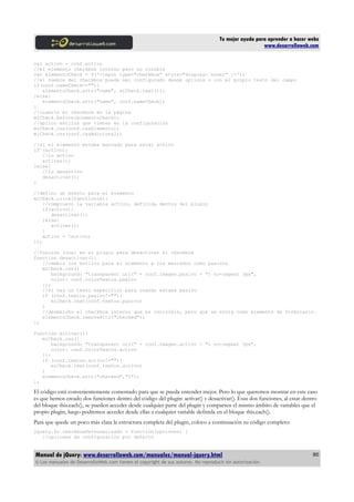 Tu mejor ayuda para aprender a hacer webs
www.desarrolloweb.com
var activo = conf.activo
//el elemento checkbox interno pero no visible
var elementoCheck = $('<input type="checkbox" style="display: none;" />');
//el nombre del checkbox puede ser configurado desde options o con el propio texto del campo
if(conf.nameCheck==""){
elementoCheck.attr("name", miCheck.text());
}else{
elementoCheck.attr("name", conf.nameCheck);
}
//inserto el checkbox en la página
miCheck.before(elementoCheck);
//aplico estilos que vienen en la configuración
miCheck.css(conf.cssElemento);
miCheck.css(conf.cssAdicional);
//si el elemento estaba marcado para estar activo
if (activo){
//lo activo
activar();
}else{
//lo desactivo
desactivar();
}
//defino un evento para el elemento
miCheck.click(function(e){
//compruevo la variable activo, definida dentro del plugin
if(activo){
desactivar();
}else{
activar();
}
activo = !activo;
});
//función local en el plugin para desactivar el checkbox
function desactivar(){
//cambio los estilos para el elemento a los marcados como pasivos
miCheck.css({
background: "transparent url(" + conf.imagen.pasivo + ") no-repeat 3px",
color: conf.colorTextos.pasivo
});
//si hay un texto específico para cuando estaba pasivo
if (conf.textos.pasivo!=""){
miCheck.text(conf.textos.pasivo)
}
//desmarcho el checkbox interno que es invisible, pero que se envía como elemento de formulario.
elementoCheck.removeAttr("checked");
};
function activar(){
miCheck.css({
background: "transparent url(" + conf.imagen.activo + ") no-repeat 3px",
color: conf.colorTextos.activo
});
if (conf.textos.activo!=""){
miCheck.text(conf.textos.activo)
}
elementoCheck.attr("checked","1");
};
El código está convenientemente comentado para que se pueda entender mejor. Pero lo que queremos mostrar en este caso
es que hemos creado dos funciones dentro del código del plugin: activar() y desactivar(). Esas dos funciones, al estar dentro
del bloque this.each(), se pueden acceder desde cualquier parte del plugin y comparten el mismo ámbito de variables que el
propio plugin, luego podremos acceder desde ellas a cualquier variable definida en el bloque this.each().
Para que quede un poco más clara la estructura completa del plugin, coloco a continuación su código completo:
jQuery.fn.checkboxPersonalizado = function(opciones) {
//opciones de configuración por defecto
Manual de jQuery: www.desarrolloweb.com/manuales/manual-jquery.html
© Los manuales de DesarrolloWeb.com tienen el copyright de sus autores. No reproducir sin autorización.
80
 
