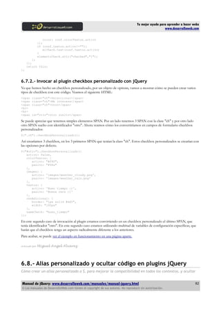 Tu mejor ayuda para aprender a hacer webs
www.desarrolloweb.com
color: conf.colorTextos.activo
});
if (conf.textos.activo!=""){
miCheck.text(conf.textos.activo)
}
elementoCheck.attr("checked","1");
};
});
return this;
};
6.7.2.- Invocar al plugin checkbox personalizado con jQuery
Ya que hemos hecho un checkbox personalizado, por un objeto de options, vamos a mostrar cómo se pueden crear varios
tipos de checkbox con este código. Veamos el siguiente HTML:
<span class="ch">Seleccionar</span>
<span class="ch">Me interesa</span>
<span class="ch">Oooo</span>
<br>
<br>
<span id="otro">otro suelto</span>
Se puede apreciar que tenemos simples elementos SPAN. Por un lado tenemos 3 SPAN con la clase "ch" y por otro lado
otro SPAN suelto con identificador "otro". Ahora veamos cómo los convertiríamos en campos de formulario checkbox
personalizados:
$(".ch").checkboxPersonalizado();
Así crearíamos 3 checkbox, en los 3 primeros SPAN que tenían la class "ch". Estos checkbox personalizados se crearían con
las opciones por defecto.
$("#otro").checkboxPersonalizado({
activo: false,
colorTextos: {
activo: "#f80",
pasivo: "#98a"
},
imagen: {
activo: 'images/weather_cloudy.png',
pasivo: 'images/weather_rain.png'
},
textos: {
activo: 'Buen tiempo :)',
pasivo: 'Buena cara ;)'
},
cssAdicional: {
border: "1px solid #dd5",
width: "100px"
},
nameCheck: "buen_tiempo"
});
En este segundo caso de invocación al plugin estamos convirtiendo en un checkbox personalizado el último SPAN, que
tenía identificador "otro". En este segundo caso estamos utilizando multitud de variables de configuración específicas, que
harán que el checkbox tenga un aspecto radicalmente diferente a los anteriores.
Para acabar, se puede ver el ejemplo en funcionamiento en una página aparte.
Artículo por Miguel Angel Alvarez
6.8.- Alias personalizado y ocultar código en plugins jQuery
Cómo crear un alias personalizado a $, para mejorar la compatibilidad en todos los contextos, y ocultar
Manual de jQuery: www.desarrolloweb.com/manuales/manual-jquery.html
© Los manuales de DesarrolloWeb.com tienen el copyright de sus autores. No reproducir sin autorización.
82
 