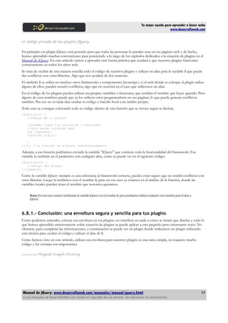 Tu mejor ayuda para aprender a hacer webs
www.desarrolloweb.com
el código privado de los plugins jQuery.
En principio un plugin jQuery está pensado para que todas las personas lo puedan usar en sus páginas web y de hecho,
hemos aprendido muchas convenciones para potenciarlo a lo largo de los capítulos dedicados a la creación de plugins en el
Manual de jQuery. En este artículo vamos a aprender otra buena práctica que ayudará a que nuestros plugins funcionen
correctamente en todos los sitios web.
Se trata de ocultar de una manera sencilla todo el código de nuestros plugins y utilizar un alias para la variable $ que puede
dar conflictos con otras librerías. Algo que nos ayudará de dos maneras:
El símbolo $ se utiliza en muchos otros frameworks y componentes Javascript y si el web donde se coloque el plugin utiliza
alguno de ellos, pueden ocurrir conflictos, algo que no ocurrirá en el caso que utilicemos un alias.
En el código de los plugins puedes utilizar tus propias variables o funciones, que tendrán el nombre que hayas querido. Pero
alguno de esos nombres puede que ya los utilicen otros programadores en sus páginas, lo que puede generar conflictos
también. Por eso no es mala idea ocultar tu código y hacerlo local a un ámbito propio.
Todo esto se consigue colocando todo tu código dentro de una función que se invoca según se declara.
(function() {
//Código de tu plugin
//puedes crear tus variables o funciones
//sólo serán visibles aquí
var loquesea;
function algo(){
}
})(); //la función se ejecuta instantáneamente
Además, a esa función podríamos enviarle la variable "jQuery" que contiene toda la funcionalidad del framework. Esa
variable la recibirás en el parámetro con cualquier alias, como se puede ver en el siguiente código:
(function($) {
//código del plugin
})(jQuery);
Como la variable jQuery siempre es una referencia al framework correcta, puedes estar seguro que no tendrá conflictos con
otras librerías. Luego la recibimos con el nombre $, pero en ese caso ya estamos en el ámbito de la función, donde las
variables locales pueden tener el nombre que nosotros queramos.
Nota: En este caso estamos recibiendo la variable jQuery con el nombre $, pero podríamos utilizar cualquier otro nombre para el alias a
jQuery.
6.8.1.- Conclusión: una envoltura segura y sencilla para tus plugins
Como podemos entender, colocar esa envoltura en tus plugins, no interfiere en nada a cómo se tienen que diseñar y todo lo
que hemos aprendido anteriormente sobre creación de plugins se puede aplicar a este pequeño pero interesante truco. No
obstante, para completar las informaciones, a continuación se puede ver un plugin donde realizamos un plugin utilizando
esta técnica para ocultar el código y utilizar el alias de $.
Como hemos visto en este artículo, utilizar esa envoltura para nuestros plugins es una tarea simple, no requiere mucho
código y las ventajas son importantes.
Artículo por Miguel Angel Alvarez
Manual de jQuery: www.desarrolloweb.com/manuales/manual-jquery.html
© Los manuales de DesarrolloWeb.com tienen el copyright de sus autores. No reproducir sin autorización.
83
 