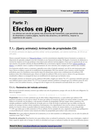 Tu mejor ayuda para aprender a hacer webs
www.desarrolloweb.com
Parte 7:
Efectos en jQueryLos efectos son una de las partes más atractivas del framework y que permitirán dotar
de dinamismo a nuestra página, hacerla más atractiva y en definitiva, mejorar la
experiencia del usuario.
7.1.- jQuery animate(): Animación de propiedades CSS
El método animate() de jQuery permite animar varias propiedades, con valores numéricos, de CSS en un
solo paso.
Hemos avanzado bastante en el Manual de jQuery y con los conocimientos adquiridos hasta el momento ya estamos en
disposición de aprender cualquier cosa más avanzada en este framework Javascript. Ha llegado el momento de dedicarnos a
mostrar las maneras con las que podemos crear efectos para adornar nuestras páginas y hacer que la experiencia de uso sea
más atractiva. En pasados artículos de DesarrolloWeb.com ya mostramos algunas maneras de hacer efectos sencillos en
jQuery y en adelante vamos a explicar el funcionamiento de otros métodos, más complejos pero también más versátiles.
En el presente artículo vamos a comenzar a aprender cosas sobre el método animate(), uno de los más interesantes para
hacer efectos en jQuery a partir de la modificación de propiedades CSS. Este método, como veremos, resulta bastante
polivalente, pues con él podemos crear muchos tipos de animaciones, tantos como combinaciones de atributos CSS
podemos tener. Sirve básicamente para ofrecer un listado de atributos CSS, con los nuevos valores a los que deseamos
actualizarlos y jQuery se encargará de hacer esa modificación de manera que sea bastante suave.
Por ejemplo, tenemos un elemento con los atributos CSS width y height con valores "X e Y" y queremos animarlos para que
esos atributos pasen a tener valores "Z y T" Con el método animate() podemos conseguir que esos atributos pasen de unos
valores a otros sin cambios bruscos, y en lugar de ello lo hagan con una animación suavizada desde uno a otro valor.
7.1.1.- Parámetros del método animate()
Para invocar al método animate() tenemos que indicar una serie de parámetros, aunque sólo uno de ellos será obligatorio. La
lista es la siguiente:
.animate( Propiedades, [ Duración], [ Función de animación ], [ Callback ] )
Propiedades: Este es el único parámetro que de debe indicar obligatoriamente y es para indicar qué atributos CSS
queremos actualizar, con sus nuevos valores. Se tiene que indicar en notación de objeto, de manera similar a como se puede
indicar en el método css() de jQuery y sólo permite el cambio de propiedades CSS que tengan valores numéricos. Por
ejemplo, podríamos cambiar la anchura de un borde, pero no el tipo de borde (si queremos que sea sólido, con línea de
puntos, etc.) porque no tiene valores numéricos. Generamente, si no especificamos otra cosa los valores se entienden en
píxeles. Los nuevos valores se pueden indicar de manera absoluta, o incluso de manera relativa, con un string del tipo
"+=50", que indica que se debe aumentar en 50 ese atributo. En los ejemplos de este y siguientes artículos que publiquemos
en desarrolloweb.com veremos varias maneras de indicar las propiedades para realizar varias animaciones.
Duración: Sirve para indicar la duración de la animación, en un valor numérico en milisegundos, o en un valor de cadena de
caracteres como "fast" o "slow".
Función de animación: Esta función sirve para indicar cómo se realizará la animación, si más suave al principio y rápida al
final, o igual de rápida todo el tiempo. Es decir, la velocidad con la que se realizará el cambio de valores en diferentes puntos
Manual de jQuery: www.desarrolloweb.com/manuales/manual-jquery.html
© Los manuales de DesarrolloWeb.com tienen el copyright de sus autores. No reproducir sin autorización.
84
 