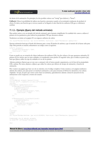 Tu mejor ayuda para aprender a hacer webs
www.desarrolloweb.com
de dentro de la animación. En principio, los dos posibles valores son "swing" (por defecto) y "linear".
Callback: Ofrece la posibilidad de indicar una función a ejecutarse cuando se ha terminado totalmente de producir el
efecto. Es decir, una función que se invoca cuando se ha llegado al valor final de los atributos CSS que se solicitaron
cambiar.
7.1.2.- Ejemplo jQuery del método animate()
Para acabar vamos a ver un ejemplo del método animate(), pero bastante simplificado. En realidad sólo vamos a utilizar el
primero de los parámetros, para indicar las propiedades CSS que deseamos animar.
Tendremos un titular en la página H1 con algunos atributos de estilos:
<h1 style="border-bottom: 1px solid #ff8800; font-size: 15pt;">Animacion jQuery</h1>
Nuestra animación hará que el borde del elemento pase a tener 20 píxeles de anchura y que el tamaño de la fuente suba para
25pt. Para ponerla en marcha utilizaríamos un código como el siguiente:
$("h1").animate({
'border-bottom-width': "20",
'font-size': '25pt'
});
Como se puede ver, en notación de objeto indicamos dos atributos CSS y los dos valores a los que queremos animarlos. El
primero de los valores, que no tiene unidades, es considerado como píxeles. El segundo valor, que se indica en puntos (pt),
hará que jQuery utilice ese tipo de unidades en vez de los píxeles.
Además, podemos fijarnos que en este caso a animate() sólo le hemos pasado unparámetro, con la lista de las propiedades
CSS a animar. Por tanto, dejamos a jQuery que utilice los valores por defecto de tiempo de animación y función de
animación.
Pero veamos una página que hace uso de ese método, con el código completo. Como veremos, en la página tendremos
además dos enlaces, uno para poner en marcha la animación y otro para restaurar el CSS de los elementos a los valores
originales. Así que, de paso que vemos como hacer un animate(), aprenderemos además a lanzar la ejecución de las
animaciones como respuesta a eventos de usuario.
<html>
<head>
<title>Método animate jQuery</title>
<script src="../jquery-1.4.1.min.js"></script>
<script>
$(document).ready(function(){
$("#animar").click(function(e){
e.preventDefault()
$("h1").animate({
'border-bottom-width': "20",
'font-size': '25pt'
});
});
$("#restaurar").click(function(e){
e.preventDefault()
$("h1").css({
'border-bottom-width': "1",
'font-size': '15pt'
});
});
})
</script>
</head>
<body>
<h1 style="border-bottom: 1px solid #ff8800; font-size: 15pt;">Animacion jQuery</h1>
Trabajando con el método animate:
<a href="#" id="animar">Animar</a>
<br>
Manual de jQuery: www.desarrolloweb.com/manuales/manual-jquery.html
© Los manuales de DesarrolloWeb.com tienen el copyright de sus autores. No reproducir sin autorización.
85
 