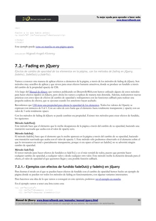 Tu mejor ayuda para aprender a hacer webs
www.desarrolloweb.com
<br>
Vuelvo a lo que había antes:
<a href="#" id="restaurar">Restaurar</a>
</body>
</html>
Este ejemplo puede verse en marcha en una página aparte.
Artículo por Miguel Angel Alvarez
7.2.- Fading en jQuery
Efectos de cambio de opacidad de los elementos en la página, con los métodos de fading en jQuery,
fadeIn(), fadeOut() y fadeTo().
Vamos a conocer otra manera de aplicar efectos a elementos de la página, a través de los métodos de fading de jQuery. Son
métodos muy sencillos de aplicar y que sirven para crear efectos bastante atractivos, donde se produce un fundido a través
del cambio de la propiedad opacity de CSS.
A lo largo del Manual de jQuery que venimos publicando en DesarrolloWeb.com hemos utilizado alguno de estos métodos
para hacer efectos rápidos en jQuery, pero ahora los vamos a explicar de manera más detenida. Además, realizaremos nuevas
prácticas con estos tipos de efectos de cambio de opacidad y trabajaremos con las funciones callback para realizar una
pequeña cadena de efectos, que se ejecutan cuando los anteriores hayan acabado.
Recordemos que CSS tiene una propiedad para alterar la opacidad de los elementos. Todos los valores de Opacity se
expresan con números de 0 al 1. Con un valor de cero haría que el elemento fuera totalmente transparente y opacity con un
valor de 1 sería totalmente opaco.
Con los métodos de fading de jQuery se puede cambiar esa propiedad. Existen tres métodos para crear efectos de fundido,
los siguientes:
Método fadeOut()
Este método hace que el elemento que lo recibe desaparezca de la página a través del cambio de su opacidad, haciendo una
transición suavizada que acaba con el valor de opacity cero.
Método fadeIn()
El método fadeIn() hace que el elemento que lo recibe aparezca en la página a través del cambio de su opacidad, haciendo
una transición suavizada que acaba con el valor de opacity 1. Este método sólo podremos observarlo si el elemento sobre el
que lo invocamos era total o parcialmente transparente, porque si era opaco al hacer un fadeIn() no se advertirá ningún
cambio de opacidad.
Método fadeTo()
El tercer método para hacer efectos de fundidos es fadeTo() y es el más versátil de todos, puesto que permite hacer
cualquier cambio de opacidad, a cualquier valor y desde cualquier otro valor. Este método recibe la duración deseada para el
efecto, el valor de opacidad al que queremos llegar y una posible función callback.
7.2.1.- Ejemplos con efectos de fundido fadeOut() y fadeIn() en jQuery
Para ilustrar el modo en el que se pueden hacer efectos de fundido con el cambio de opacidad hemos hecho un ejemplo de
página donde se pueden ver todos los métodos de fading en funcionamiento, con algunas variantes interesantes.
Para hacernos una idea de lo que vamos a conseguir en este ejercicio, podemos ver el ejemplo en marcha.
En el ejemplo vamos a tener una lista como esta:
<ul id="milista">
<li id="e1">Elemento 1</li>
<li id="e2">Segundo elemento</li>
Manual de jQuery: www.desarrolloweb.com/manuales/manual-jquery.html
© Los manuales de DesarrolloWeb.com tienen el copyright de sus autores. No reproducir sin autorización.
86
 