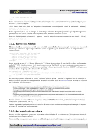 Tu mejor ayuda para aprender a hacer webs
www.desarrolloweb.com
<li id="e3">Tercer LI</li>
</ul>
Como vemos, tanto la lista (etiqueta UL) como los elementos (etiquetas LI) tienen identificadores (atributos id) para poder
referirnos a ellos desde jQuery.
Ahora veamos cómo hacer que la lista desaparezca con un fundido hacia transparente, a partir de una llamada a fadeOut().
$("#milista").fadeOut();
Como se puede ver, fadeOut() en principio no recibe ningún parámetro. Aunque luego veremos que le podemos pasar un
parámetro con una función callback, con código a ejecutarse después de finalizado el efecto.
Este sería el códio para que la lista vuelva a aparecer, a través de la restauración de su opacidad con una llamada a fadeIn().
$("#milista").fadeIn();
7.2.2.- Ejemplo con fadeTo()
El método fadeTo es bastante más versátil, como ya se había adelantado. Para hacer un ejemplo interesante con este método
tenemos que ver cómo se le pueden pasar distintos valores de opacidad y para ello hemos creado un campo select con
distintos valores.
<select name="opacidad" id="selopacidad">
<option value="0.2">20%</option>
<option value="0.5">50%</option>
<option value="0.8">80%</option>
<option value="1">100%</option>
</select>
Como se puede ver, este SELECT tiene diferentes OPTION con algunos valores de opacidad. Los valores (atributos value
de los OPTION) son números entre 0 y 1. Ahora vamos a mostrar el código de un evento que asociaremos a este campo
SELECT, para ejecutar acciones cuando el usuario cambia el valor que aparece en él. Cuando el SELECT cambie, queremos
actualizar el valor de opacity de los elementos H1 de la página.
$("#selopacidad").change(function(e){
var opacidad_deseada = e.target.options[e.target.selectedIndex].value
$("h1").fadeTo(1000,opacidad_deseada);
});
En este código estamos definiendo un evento "onchange" sobre el SELECT anterior. En la primera línea de la función se
está extrayendo la opacidad deseada y para ello se accede a la propiedad target del objeto evento que se recibe en la función
que enviamos al método change().
Nota: en el objeto evento, target es una referencia al objeto del DOM sobre el que se está codificando el evento.
Es decir, en este ejemplo, e.target es una referencia al campo SELECT sobre el que estamos definiendo el evento.
Con e.target.options[] tengo el array de options que hay dentro de ese SELECT.
Con e.target.selectedIndex obtengo el índice del elemento seleccionado, para poder acceder a la opción seleccionada a través del array de
options.
Con e.target.options[e.target.selectedIndex].value estamos accediendo a la propiedad value del OPTION que se encontraba seleccionado. Así
accedemos a la opacidad deseada que queríamos aplicar.
Una vez tenemos esa opacidad deseada, recogida del value del OPTION seleccionado, podemos ver la siguiente línea de
código, en la que hacemos el fadeTo().
Veamos que fadeTo() recibe en principio dos métodos. El primero es la duración en milisegundos del ejemplo. El segundo
es el valor de opacidad que queremos aplicar.
7.2.3.- Enviando funciones callback
Los tres métodos que estamos viendo para hacer fading, como cualquiera de los existentes en jQuery, permiten el envío de
un parámetro como función callback.
Con este código conseguimos que se ejecute un fadeIn() después de un fadeOut(), para conseguir un efecto de parpadeo, en
Manual de jQuery: www.desarrolloweb.com/manuales/manual-jquery.html
© Los manuales de DesarrolloWeb.com tienen el copyright de sus autores. No reproducir sin autorización.
87
 