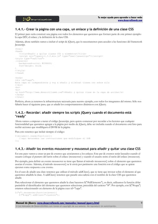 Tu mejor ayuda para aprender a hacer webs
www.desarrolloweb.com
1.4.1.- Crear la página con una capa, un enlace y la definición de una clase CSS
El primer paso sería construir una página con todos los elementos que queremos que formen parte de este primer ejemplo:
la capa DIV, el enlace y la definición de la class CSS.
Además, ahora también vamos a incluir el script de jQuery, que lo necesitaremos para acceder a las funciones del framework
Javascript.
<html>
<head>
<title>Añadir y quitar clases CSS a elementos</title>
<script src="jquery-1.3.2.min.js" type="text/javascript"></script>
<style type="text/css">
.clasecss{
background-color: #ff8800;
font-weight: bold;
}
</style>
</head>
<body>
<div id="capa">
Esta capa es independiente y voy a añadir y eliminar clases css sobre ella
</div>
<br>
<br>
<a href="http://www.desarrolloweb.com">Añadir y quitar clase en la capa de arriba</a>
</body>
</html>
Perfecto, ahora ya tenemos la infraestructura necesaria para nuestro ejemplo, con todos los integrantes del mismo. Sólo nos
faltaría hacer el siguiente paso, que es añadir los comportamientos dinámicos con jQuery.
1.4.2.- Recordar: añadir siempre los scripts jQuery cuando el documento está
"ready"
Ahora vamos a empezar a meter el código Javascript, pero quiero comenzar por recordar a los lectores que cualquier
funcionalidad que queramos agregar a la página por medio de jQuery, debe ser incluida cuando el documento está listo para
recibir acciones que modifiquen el DOM de la página.
Para esto tenemos que incluir siempre el código:
$(document).ready(function(){
//aquí meteremos las instrucciones que modifiquen el DOM
});
1.4.3.- Añadir los eventos mouseover y mouseout para añadir y quitar una clase CSS
En este paso vamos a crear un par de eventos que asociaremos a los enlaces. Este par de eventos serán lanzados cuando el
usuario coloque el puntero del ratón sobre el enlace (mouseover) y cuando el usuario retire el ratón del enlace (mouseout).
Por ejemplo, para definir un evento mouseover se tiene que llamar al método mouseover() sobre el elemento que queremos
asociar el evento. Además, al método mouseover() se le envía por parámetro una función con el código que se quiere
ejecutar como respuesta a ese evento.
En el caso de añadir una clase tenemos que utilizar el método addClass(), que se tiene que invocar sobre el elemento al que
queremos añadirle la clase. A addClass() tenemos que pasarle una cadena con el nombre de la clase CSS que queremos
añadir.
Para seleccionar el elemento que queremos añadir la clase hacemos $("#idElemento"), es decir, utilizamos la función dólar
pasándole el identificador del elemento que queremos seleccionar, precedida del carácter "#". Por ejemplo, con $("#capa")
estamos seleccionando un elemento de la página cuyo id="capa".
$("a").mouseover(function(event){
$("#capa").addClass("clasecss");
Manual de jQuery: www.desarrolloweb.com/manuales/manual-jquery.html
© Los manuales de DesarrolloWeb.com tienen el copyright de sus autores. No reproducir sin autorización.
9
 