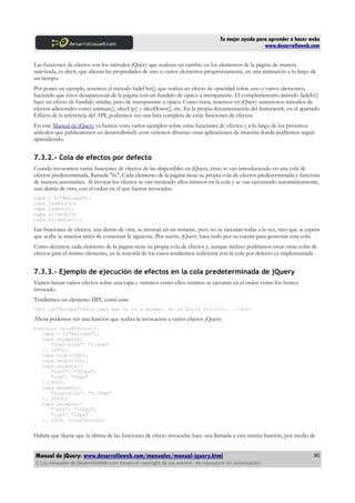 Tu mejor ayuda para aprender a hacer webs
www.desarrolloweb.com
Las funciones de efectos son los métodos jQuery que realizan un cambio en los elementos de la página de manera
suavizada, es decir, que alteran las propiedades de uno o varios elementos progresivamente, en una animación a lo largo de
un tiempo.
Por poner un ejemplo, tenemos el método fadeOut(), que realiza un efecto de opacidad sobre uno o varios elementos,
haciendo que éstos desaparezcan de la página con un fundido de opaco a transparente. El complementario método fadeIn()
hace un efecto de fundido similar, pero de transparente a opaco. Como éstos, tenemos en jQuery numerosos métodos de
efectos adicionales como animate(), sliceUp() y sliceDown(), etc. En la propia documentación del framework, en el apartado
Effects de la referencia del API, podremos ver una lista completa de estas funciones de efectos.
En este Manual de jQuery ya hemos visto varios ejemplos sobre estas funciones de efectos y a lo largo de los próximos
artículos que publicaremos en desarrolloweb .com veremos diversas otras aplicaciones de muestra donde podremos seguir
aprendiendo.
7.3.2.- Cola de efectos por defecto
Cuando invocamos varias funciones de efectos de las disponibles en jQuery, éstas se van introduciendo en una cola de
efectos predeterminada, llamada "fx". Cada elemento de la página tiene su propia cola de efectos predeterminada y funciona
de manera automática. Al invocar los efectos se van metiendo ellos mismos en la cola y se van ejecutando automáticamente,
uno detrás de otro, con el orden en el que fueron invocados.
capa = $("#micapa");
capa.fadeOut();
capa.fadeIn();
capa.slideUp();
capa.slideDown();
Las funciones de efectos, una detrás de otra, se invocan en un instante, pero no se ejecutan todas a la vez, sino que se espera
que acabe la anterior antes de comenzar la siguiente. Por suerte, jQuery hace todo por su cuenta para gestionar esta cola.
Como decimos, cada elemento de la página tiene su propia cola de efectos y, aunque incluso podríamos crear otras colas de
efectos para el mismo elemento, en la mayoría de los casos tendremos suficiente con la cola por defecto ya implementada .
7.3.3.- Ejemplo de ejecución de efectos en la cola predeterminada de jQuery
Vamos lanzar varios efectos sobre una capa y veremos como ellos mismos se ejecutan en el orden como los hemos
invocado.
Tendremos un elemento DIV, como este:
<div id="micapa">Esta capa que se va a animar, en un bucle infinito...</div>
Ahora podemos ver una función que realiza la invocación a varios efectos jQuery:
function colaEfectos(){
capa = $("#micapa");
capa.animate({
"font-size": "1.5em"
}, 2000);
capa.hide(1000);
capa.show(1000);
capa.animate({
"left": "350px",
"top": "50px"
},1500);
capa.animate({
"font-size": "0.75em"
}, 2000);
capa.animate({
"left": "100px",
"top": "20px"
}, 1500, colaEfectos);
}
Habría que fijarse que la última de las funciones de efecto invocadas hace una llamada a esta misma función, por medio de
Manual de jQuery: www.desarrolloweb.com/manuales/manual-jquery.html
© Los manuales de DesarrolloWeb.com tienen el copyright de sus autores. No reproducir sin autorización.
90
 
