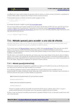 Tu mejor ayuda para aprender a hacer webs
www.desarrolloweb.com
un callback, por lo que, cuando terminen de ejecutarse todos los efectos, se volverá a invocar a la función y se producirá así
un bucle infinito, donde se repetirá todo el tiempo la misma secuencia de efectos.
Y ahora podemos poner en marcha esta función cuando la página esté lista:
$(document).ready(function(){
colaEfectos();
});
El resultado del ejercicio completo se puede ver en una página aparte.
Con esto hemos hecho nuestro primer ejemplo de cola de efectos. Ha sido fácil, no? Pero claro que a partir de aquí la cosa
se puede complicar todo lo que deseemos, o necesitemos. En el próximo artículo empezaremos a explicar el modos
existentes en jQuery para alterar las colas de efectos, para hacer cosas como detenerlas, analizarlas, cargar funciones de otros
tipos para ejecutar en la cola, etc.
Artículo por Miguel Angel Alvarez
7.4.- Método queue() para acceder a una cola de efectos
Veremos cómo hacer cosas con las colas de efectos en jQuery, haciendo nuestra primera prueba con el
método queue(), que permite acceder y modificar la cola de efectos.
En el artículo anterior del Manual de jQuery empezamos a hablar sobre las colas de efectos. Vimos que crear una cola de
efectos es una tarea muy sencilla, básicamente porque jQuery gestiona de manera automática la cola de efectos
predeterminada. Ahora queremos comenzar a mostrar cómo podemos trabajar nosotros mismos con estas colas de efectos y
modificar su comportamiento.
Para ello vamos a ver el método más importante que tenemos que conocer para trabajar con las colas de efectos de jQuery:
queue(). Como muchos otros métodos de este framework Javascript, queue() permite su invocación con distintos juegos de
parámetros, por lo que, dependiendo de los valores que le pasemos a la función hará unas cosas u otras. Comenzaremos con
el uso más simple y luego iremos complicando los ejercicios en futuros artículos.
7.4.1.- Método queue([nombreCola])
Si llamamos al método queue() sin parámetros o pasándole una cadena con el nombre de una cola, nos devolverá un array
con cada una de las funciones que están encoladas en ese momento.
Si no indicamos parámetros a queue() estamos indicando que nos pase la lista de eventos encolados en la cola
predeterminada. Si se indica un parámetro de tipo cadena, que sería el nombre de la cola a examinar, lo que nos devuelve es
el array de funciones de la cola con nombre indicado en el parámetro.
Nota: El nombre de la cola predeterminada es "fx", por lo que llamar a la función:
elemento.queue("fx");
Tendría el mismo efecto que llamarla sin parámetros.
elemento.queue();
Veremos un ejemplo sencillo de esta posible invocación del método queue() y además, aparte vamos a ver que se
pueden encolar funciones en la cola tantas veces como queramos, aunque la cola esté en marcha.
El efecto es que esas funciones encoladas posteriormente se quedarán al final de la cola y se ejecutarán cuando el resto de la
cola se haya ejecutado.
Manual de jQuery: www.desarrolloweb.com/manuales/manual-jquery.html
© Los manuales de DesarrolloWeb.com tienen el copyright de sus autores. No reproducir sin autorización.
91
 