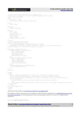 Tu mejor ayuda para aprender a hacer webs
www.desarrolloweb.com
<title>Cola de efectos por defecto en jQuery</title>
<script src="../jquery-1.4.2.min.js" type="text/javascript"></script>
<style type="text/css">
body{
font-size: 0.75em;
font-family: tahoma, verdana, sans-serif;
}
.notar{
color: #339;
}
#mensaje{
margin: 20px 5px;
}
#micapa{
left: 200px;
top: 150px;
position: absolute;
width: 50px;
height: 50px;
background-color: #3d3;
}
</style>
<script languague="javascript">
function muestraRestantesCola(){
var numFuncionesEnCola = $("#micapa").queue().length;
$("#mensaje").text("En el momento de hacer el último clic en los botones hay " +
numFuncionesEnCola + " funciones de efectos en cola");
}
$(document).ready(function(){
$("#botonfade").click(function(){
capa = $("#micapa");
capa.fadeOut(500);
capa.fadeIn(500);
muestraRestantesCola();
});
$("#botonslide").click(function(){
capa = $("#micapa");
capa.slideUp(500);
capa.slideDown(500);
muestraRestantesCola();
});
$("#botontamanocola").click(function(){
muestraRestantesCola();
});
});
</script>
</head>
<body>
<button id="botonfade">Muestra y luego oculta con fadeIn y fadeOut</button>
<button id="botonslide">Muestra y luego oculta con slideUp slideDown</button>
<button id="botontamanocola">Muestra el número de funciones en cola ahora mismo</button>
<div id="mensaje">
En estos momentos no hay funciones de efectos en la cola por defecto.
<br>
<span class="notar">Pulsa repetidas veces los botones de arriba para ir metiendo funciones en
la cola</span>
</div>
<div id="micapa"></div>
</body>
</html>
Ahora, para acabar, podemos ver el ejercicio en marcha en una página aparte.
En el siguiente artículo continuaremos con el trabajo con colas de efectos y aprenderemos a encolar funciones que no son
las de efectos de jQuery, de modo que podramos meter nuestras propias funciones en la cola, con cualquier tipo de
instrucción.
Artículo por Miguel Angel Alvarez
Manual de jQuery: www.desarrolloweb.com/manuales/manual-jquery.html
© Los manuales de DesarrolloWeb.com tienen el copyright de sus autores. No reproducir sin autorización.
93
 