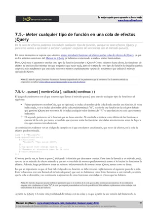 Tu mejor ayuda para aprender a hacer webs
www.desarrolloweb.com
7.5.- Meter cualquier tipo de función en una cola de efectos
jQuery
En la cola de efectos podemos introducir cualquier tipo de función, aunque no sean efectos jQuery, y
para ello vamos a aprender a encolar cualquier conjunto de sentencias con el método queue().
En estos momentos se supone que sabemos cómo introducir funciones de efectos en las colas de efectos de jQuery, ya que
en los artículos anteriores del Manual de jQuery ya habíamos comenzado a analizar cómo funcionaban.
Pero ¿Qué pasa si queremos encolar otro tipo de función Javascript o jQuery? Como sabemos hasta ahora, las funciones de
efectos se encolan ellas mismas sin que tengamos que hacer nada, pero si se trata de otro tipo de función la situación cambia
un poco, pues tendremos que encolarla nosotros mismos explícitamente y para ello tendremos que utilizar el método
queue() de jQuery.
Nota: El método queue() funciona de maneras distintas dependiendo de los parámetros que le enviemos. En el anterior artículo ya
empezamos a explicar cómo utilizar queue() para acceder a una cola de efectos.
7.5.1.- .queue( [ nombreCola ], callback( continua ) )
El juego de parámetros con el que tenemos que llamar al método queue() para encolar cualquier tipo de función es el
siguiente:
• Primer parámetro nombreCola, que es opcional, se indica el nombre de la cola donde encolar una función. Si no se
indica nada, o si se indica el nombre de la cola predeterminada "fx", se encola esa función en la cola por defecto
que gestiona jQuery por nosotros. Si se indica cualquier valor distinto de "fx" se encolará en esa cola que estemos
indicando.
• El segundo parámetro es la función que se desea encolar. Al encolarla se coloca como última de las funciones a
ejecutar de la cola, por tanto, se tendrán que ejecutar todas las funciones encoladas anteriormente antes de llegar a
ésta que estamos introduciendo.
A continuación podemos ver un código de ejemplo en el que encolamos una función, que no es de efectos, en la cola de
efectos predeterminada.
capa = $("#micapa");
capa.queue(function(){
$(this).css({
"border": "3px solid #339",
});
//cualquier otro código jQuery....
//llamamos al siguiente paso de la cola
$(this).dequeue();
});
Como se puede ver, se llama a queue() indicando la función que deseamos encolar. Ésta tiene la llamada a un método, css(),
que no es un método de efecto animado y que no se encolaba de manera predeterminada como sí lo hacían las funciones de
efectos. Además, luego podríamos tener un número indeterminado de instrucciones jQuery, tantas como se desee.
Lo que es importante es que, al final del código de esta función, se debe invocar explícitamente al siguiente paso de la cola.
Esto lo hacemos con una llamada al método dequeue() que aun no habíamos visto. Si no llamamos a este método, ocurriría
que la cola se detendría y no continuaría la ejecución de otras funciones encoladas en el caso que las hubiera.
Nota: El método dequeue() puede recibir un parámetro que es el nombre de la cola que se debe continuar ejecutándose. Si no indicamos
ninguna cola o indicamos el valor "fx", la cola que seguirá procesándose es la cola por defecto. Más adelante explicaremos cómo trabajar con
colas distintas de la cola por defecto.
A partir de jQuery 1.4 existe otra posibilidad de trabajo con las colas y es que a partir de esa versión del framework, la
Manual de jQuery: www.desarrolloweb.com/manuales/manual-jquery.html
© Los manuales de DesarrolloWeb.com tienen el copyright de sus autores. No reproducir sin autorización.
94
 