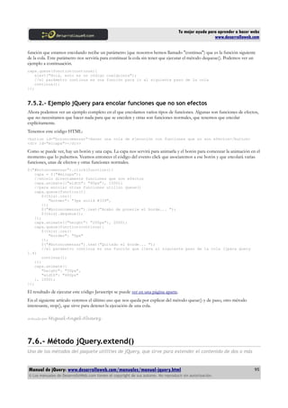 Tu mejor ayuda para aprender a hacer webs
www.desarrolloweb.com
función que estamos encolando recibe un parámetro (que nosotros hemos llamado "continua") que es la función siguiente
de la cola. Este parámetro nos serviría para continuar la cola sin tener que ejecutar el método dequeue(). Podemos ver un
ejemplo a continuación.
capa.queue(function(continua){
alert("Hola, esto es un código cualquiera");
//el parámetro continua es una función para ir al siguiente paso de la cola
continua();
});
7.5.2.- Ejemplo jQuery para encolar funciones que no son efectos
Ahora podemos ver un ejemplo completo en el que encolamos varios tipos de funciones. Algunas son funciones de efectos,
que no necesitamos que hacer nada para que se encolen y otras son funciones normales, que tenemos que encolar
explícitamente.
Tenemos este código HTML:
<button id="botoncomenzar">Hacer una cola de ejecución con funciones que no son efectos</button>
<div id="micapa"></div>
Como se puede ver, hay un botón y una capa. La capa nos servirá para animarla y el botón para comenzar la animación en el
momento que lo pulsemos. Veamos entonces el código del evento click que asociaremos a ese botón y que encolará varias
funciones, unas de efectos y otras funciones normales.
$("#botoncomenzar").click(function(){
capa = $("#micapa");
//encolo directamente funciones que son efectos
capa.animate({"width": "80px"}, 1000);
//para encolar otras funciones utilizo queue()
capa.queue(function(){
$(this).css({
"border": "3px solid #339",
});
$("#botoncomenzar").text("Acabo de ponerle el borde... ");
$(this).dequeue();
});
capa.animate({"height": "200px"}, 2000);
capa.queue(function(continua){
$(this).css({
"border": "0px"
});
$("#botoncomenzar").text("Quitado el borde... ");
//el parámetro continua es una función que lleva al siguiente paso de la cola (jpara Query
1.4)
continua();
});
capa.animate({
"height": "50px",
"width": "400px"
}, 1000);
});
El resultado de ejecutar este código Javascript se puede ver en una página aparte.
En el siguiente artículo veremos el último uso que nos queda por explicar del método queue() y de paso, otro método
interesante, stop(), que sirve para detener la ejecución de una cola.
Artículo por Miguel Angel Alvarez
7.6.- Método jQuery.extend()
Uno de los métodos del paquete utilities de jQuery, que sirve para extender el contenido de dos o más
Manual de jQuery: www.desarrolloweb.com/manuales/manual-jquery.html
© Los manuales de DesarrolloWeb.com tienen el copyright de sus autores. No reproducir sin autorización.
95
 