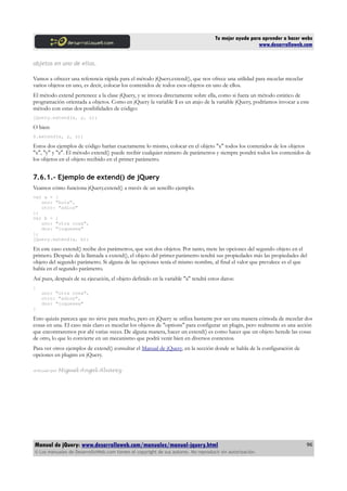 Tu mejor ayuda para aprender a hacer webs
www.desarrolloweb.com
objetos en uno de ellos.
Vamos a ofrecer una referencia rápida para el método jQuery.extend(), que nos ofrece una utilidad para mezclar mezclar
varios objetos en uno, es decir, colocar los contenidos de todos esos objetos en uno de ellos.
El método extend pertenece a la clase jQuery, y se invoca directamente sobre ella, como si fuera un método estático de
programación orientada a objetos. Como en jQuery la variable $ es un atajo de la variable jQuery, podríamos invocar a este
método con estas dos posibilidades de código:
jQuery.extend(x, y, z);
O bien:
$.extend(x, y, z);
Estos dos ejemplos de código harían exactamente lo mismo, colocar en el objeto "x" todos los contenidos de los objetos
"x", "y" y "z". El método extend() puede recibir cualquier número de parámetros y siempre pondrá todos los contenidos de
los objetos en el objeto recibido en el primer parámetro.
7.6.1.- Ejemplo de extend() de jQuery
Veamos cómo funciona jQuery.extend() a través de un sencillo ejemplo.
var a = {
uno: "hola",
otro: "adios"
};
var b = {
uno: "otra cosa",
dos: "loquesea"
};
jQuery.extend(a, b);
En este caso extend() recibe dos parámetros, que son dos objetos. Por tanto, mete las opciones del segundo objeto en el
primero. Después de la llamada a extend(), el objeto del primer parámetro tendrá sus propiedades más las propiedades del
objeto del segundo parámetro. Si alguna de las opciones tenía el mismo nombre, al final el valor que prevalece es el que
había en el segundo parámetro.
Así pues, después de su ejecución, el objeto definido en la variable "a" tendrá estos datos:
{
uno: "otra cosa",
otro: "adios",
dos: "loquesea"
}
Esto quizás parezca que no sirve para mucho, pero en jQuery se utiliza bastante por ser una manera cómoda de mezclar dos
cosas en una. El caso más claro es mezclar los objetos de "options" para configurar un plugin, pero realmente es una acción
que encontraremos por ahí varias veces. De alguna manera, hacer un extend() es como hacer que un objeto herede las cosas
de otro, lo que lo convierte en un mecanismo que podrá venir bien en diversos contextos.
Para ver otros ejemplos de extend() consultar el Manual de jQuery, en la sección donde se habla de la configuración de
opciones en plugins en jQuery.
Artículo por Miguel Angel Alvarez
Manual de jQuery: www.desarrolloweb.com/manuales/manual-jquery.html
© Los manuales de DesarrolloWeb.com tienen el copyright de sus autores. No reproducir sin autorización.
96
 