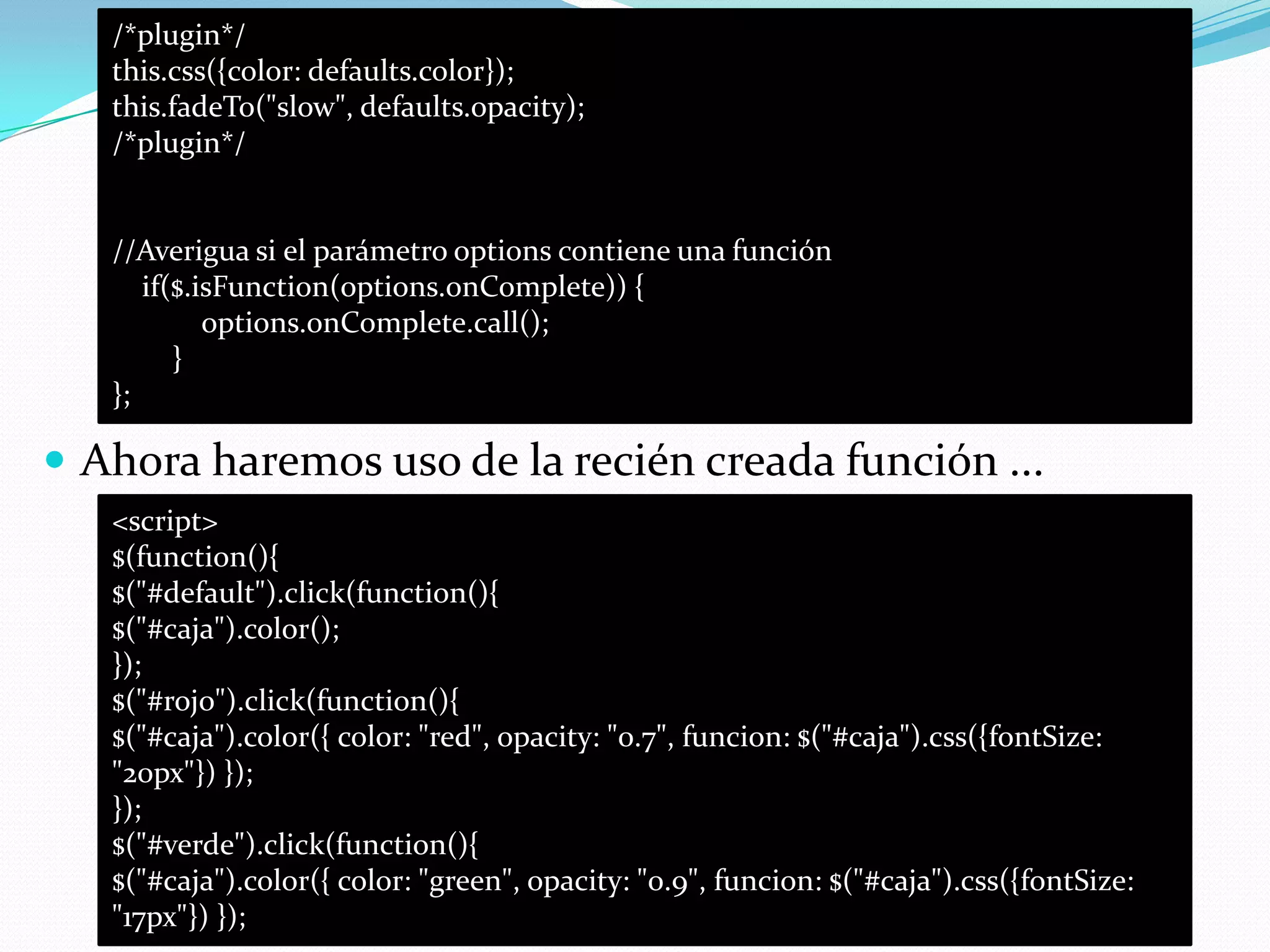  Ahora haremos uso de la recién creada función ...
/*plugin*/
this.css({color: defaults.color});
this.fadeTo("slow", defaults.opacity);
/*plugin*/
//Averigua si el parámetro options contiene una función
if($.isFunction(options.onComplete)) {
options.onComplete.call();
}
};
<script>
$(function(){
$("#default").click(function(){
$("#caja").color();
});
$("#rojo").click(function(){
$("#caja").color({ color: "red", opacity: "0.7", funcion: $("#caja").css({fontSize:
"20px"}) });
});
$("#verde").click(function(){
$("#caja").color({ color: "green", opacity: "0.9", funcion: $("#caja").css({fontSize:
"17px"}) });
 