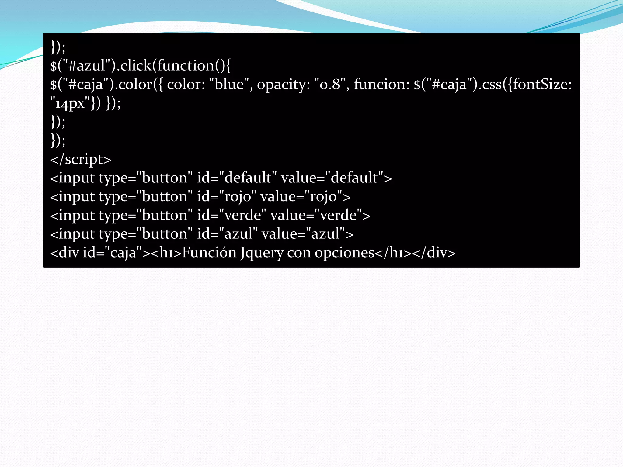 });
$("#azul").click(function(){
$("#caja").color({ color: "blue", opacity: "0.8", funcion: $("#caja").css({fontSize:
"14px"}) });
});
});
</script>
<input type="button" id="default" value="default">
<input type="button" id="rojo" value="rojo">
<input type="button" id="verde" value="verde">
<input type="button" id="azul" value="azul">
<div id="caja"><h1>Función Jquery con opciones</h1></div>
 