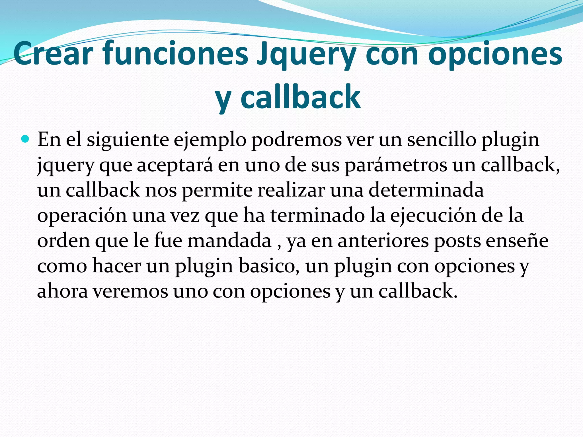 Crear funciones Jquery con opciones
y callback
 En el siguiente ejemplo podremos ver un sencillo plugin
jquery que aceptará en uno de sus parámetros un callback,
un callback nos permite realizar una determinada
operación una vez que ha terminado la ejecución de la
orden que le fue mandada , ya en anteriores posts enseñe
como hacer un plugin basico, un plugin con opciones y
ahora veremos uno con opciones y un callback.
 