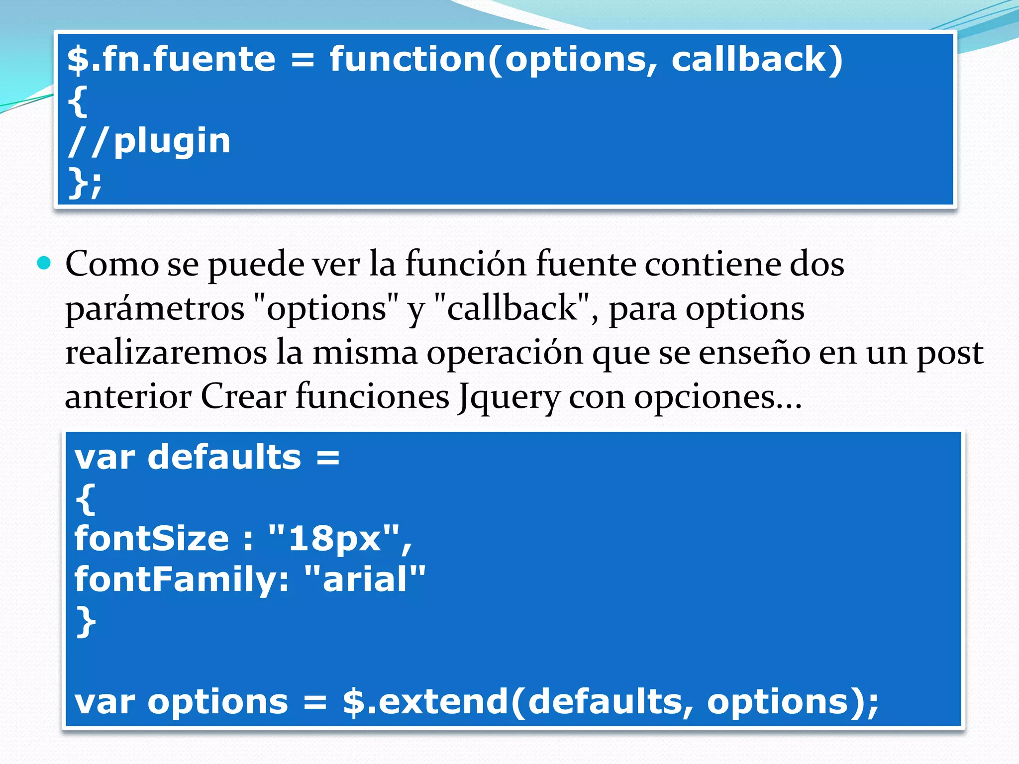  Como se puede ver la función fuente contiene dos
parámetros "options" y "callback", para options
realizaremos la misma operación que se enseño en un post
anterior Crear funciones Jquery con opciones...
$.fn.fuente = function(options, callback)
{
//plugin
};
var defaults =
{
fontSize : "18px",
fontFamily: "arial"
}
var options = $.extend(defaults, options);
 