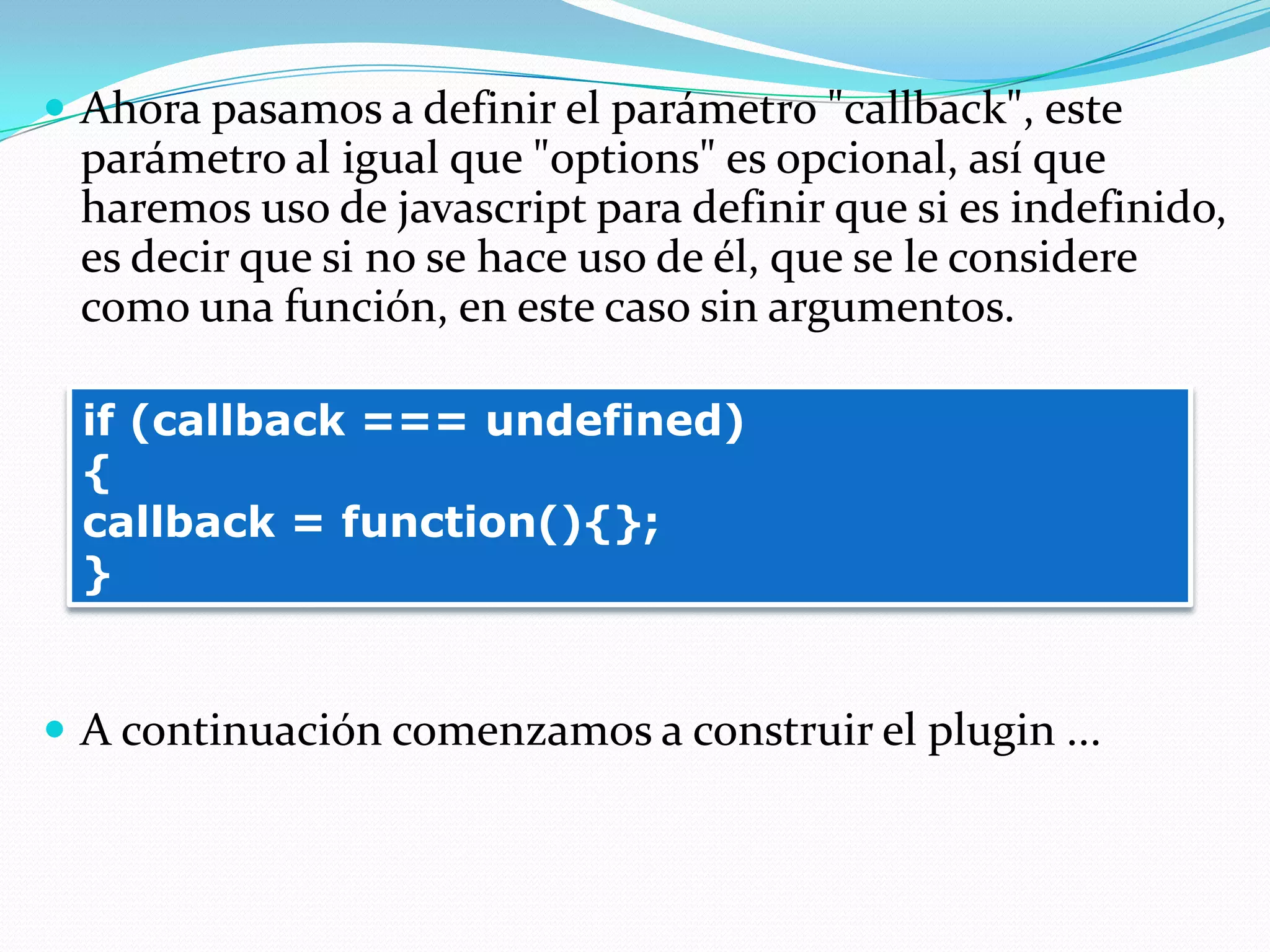  Ahora pasamos a definir el parámetro "callback", este
parámetro al igual que "options" es opcional, así que
haremos uso de javascript para definir que si es indefinido,
es decir que si no se hace uso de él, que se le considere
como una función, en este caso sin argumentos.
 A continuación comenzamos a construir el plugin ...
if (callback === undefined)
{
callback = function(){};
}
 