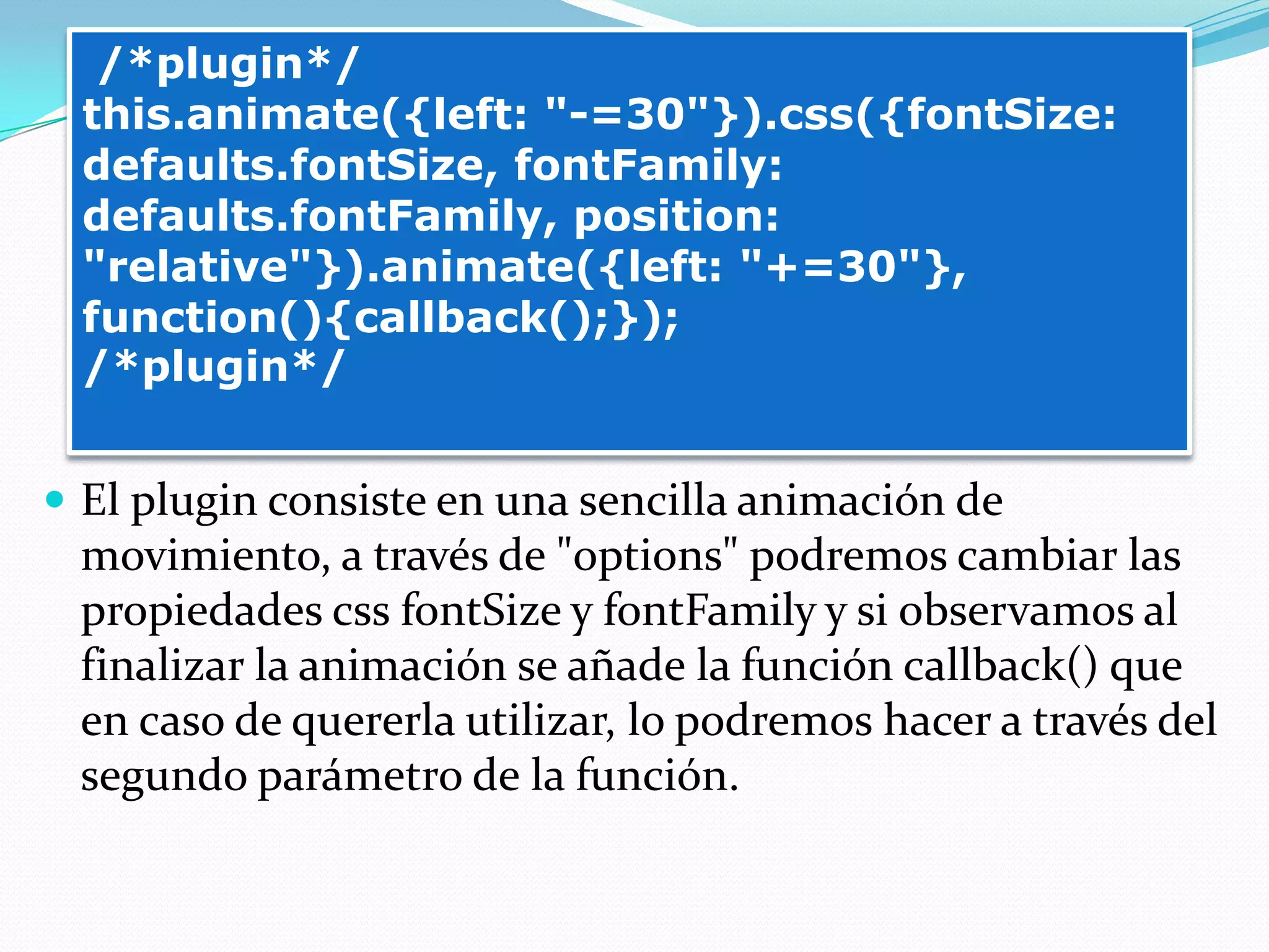  El plugin consiste en una sencilla animación de
movimiento, a través de "options" podremos cambiar las
propiedades css fontSize y fontFamily y si observamos al
finalizar la animación se añade la función callback() que
en caso de quererla utilizar, lo podremos hacer a través del
segundo parámetro de la función.
/*plugin*/
this.animate({left: "-=30"}).css({fontSize:
defaults.fontSize, fontFamily:
defaults.fontFamily, position:
"relative"}).animate({left: "+=30"},
function(){callback();});
/*plugin*/
 