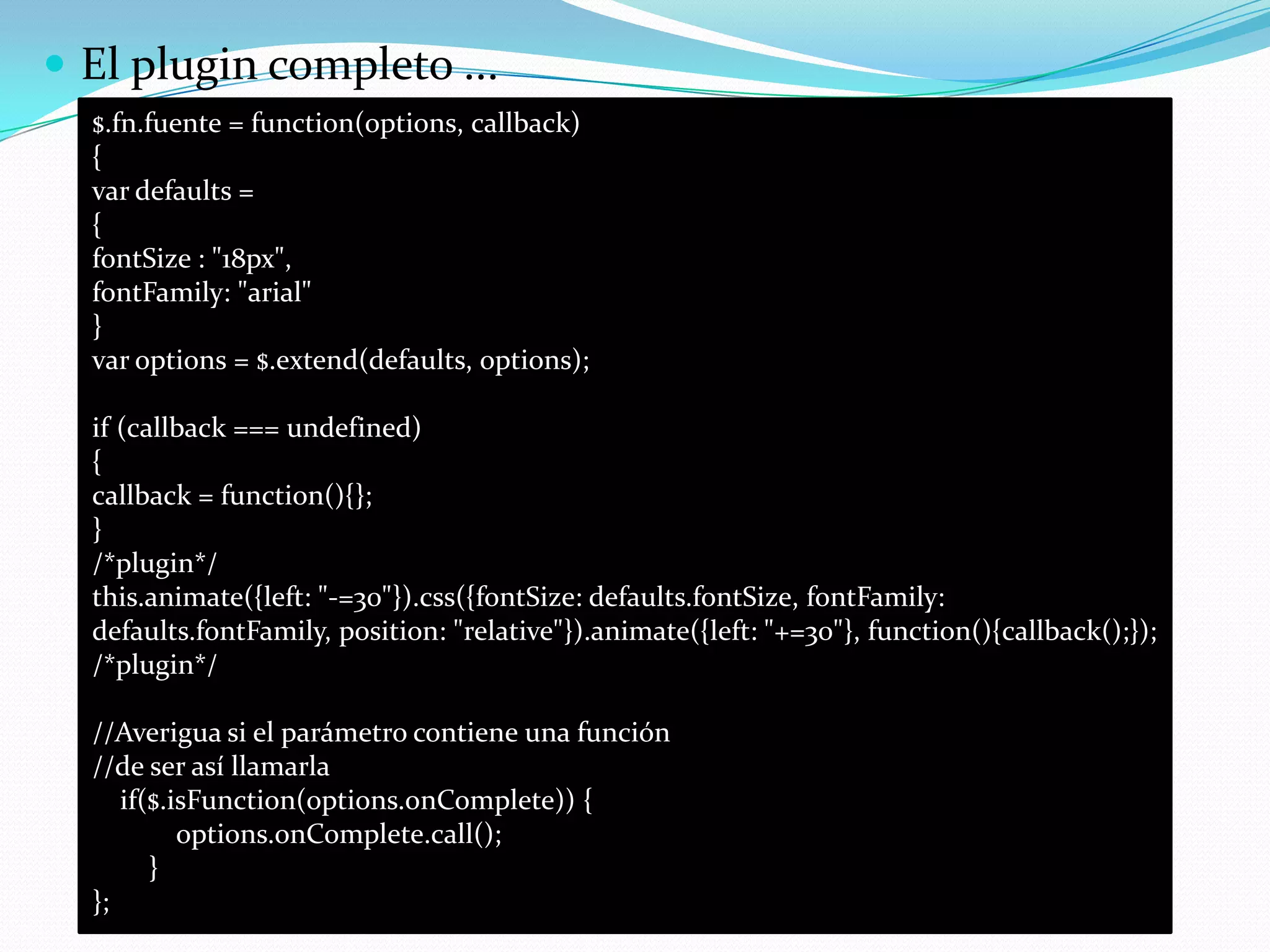  El plugin completo ...
$.fn.fuente = function(options, callback)
{
var defaults =
{
fontSize : "18px",
fontFamily: "arial"
}
var options = $.extend(defaults, options);
if (callback === undefined)
{
callback = function(){};
}
/*plugin*/
this.animate({left: "-=30"}).css({fontSize: defaults.fontSize, fontFamily:
defaults.fontFamily, position: "relative"}).animate({left: "+=30"}, function(){callback();});
/*plugin*/
//Averigua si el parámetro contiene una función
//de ser así llamarla
if($.isFunction(options.onComplete)) {
options.onComplete.call();
}
};
 