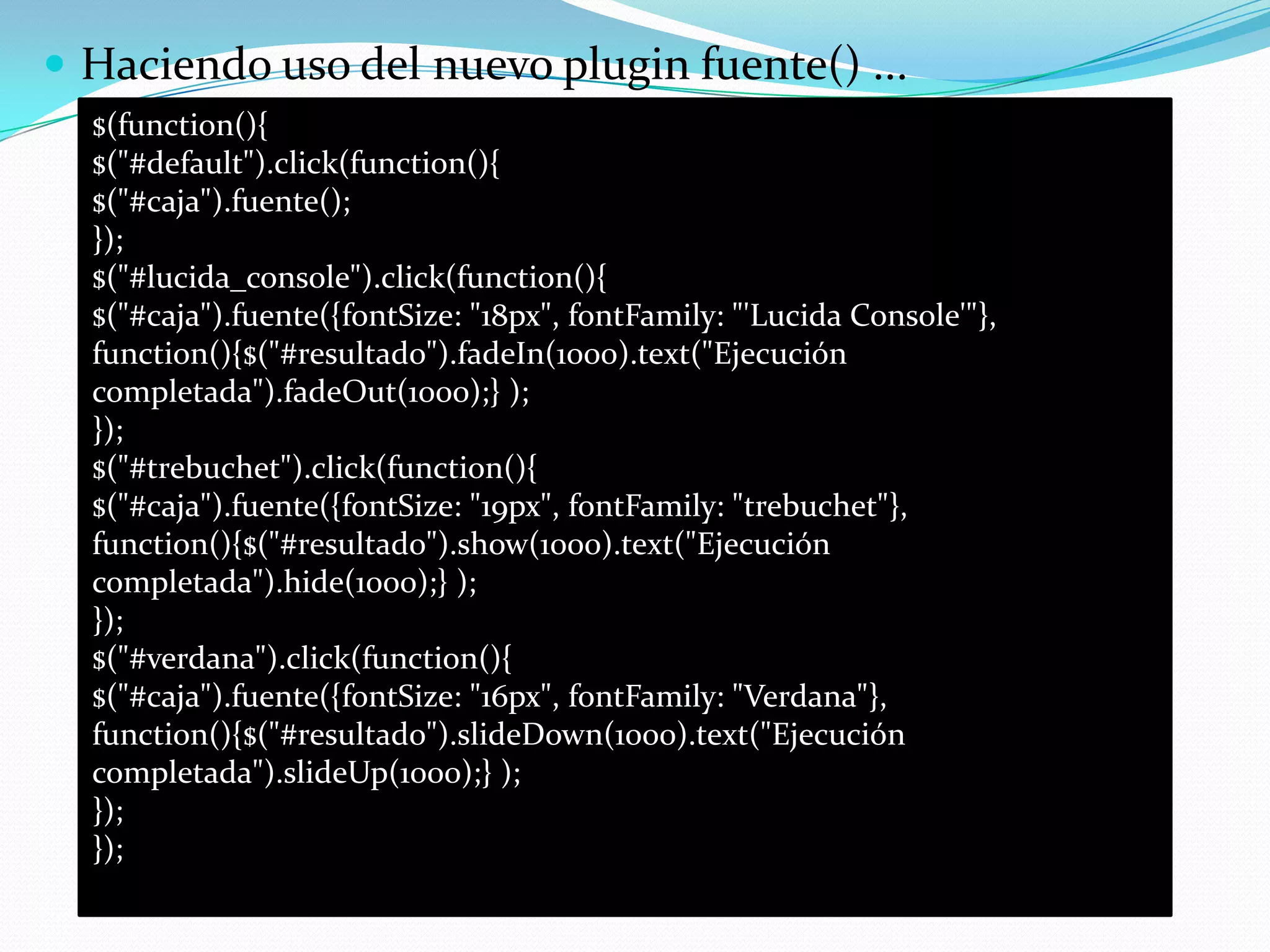  Haciendo uso del nuevo plugin fuente() ...
$(function(){
$("#default").click(function(){
$("#caja").fuente();
});
$("#lucida_console").click(function(){
$("#caja").fuente({fontSize: "18px", fontFamily: "'Lucida Console'"},
function(){$("#resultado").fadeIn(1000).text("Ejecución
completada").fadeOut(1000);} );
});
$("#trebuchet").click(function(){
$("#caja").fuente({fontSize: "19px", fontFamily: "trebuchet"},
function(){$("#resultado").show(1000).text("Ejecución
completada").hide(1000);} );
});
$("#verdana").click(function(){
$("#caja").fuente({fontSize: "16px", fontFamily: "Verdana"},
function(){$("#resultado").slideDown(1000).text("Ejecución
completada").slideUp(1000);} );
});
});
 