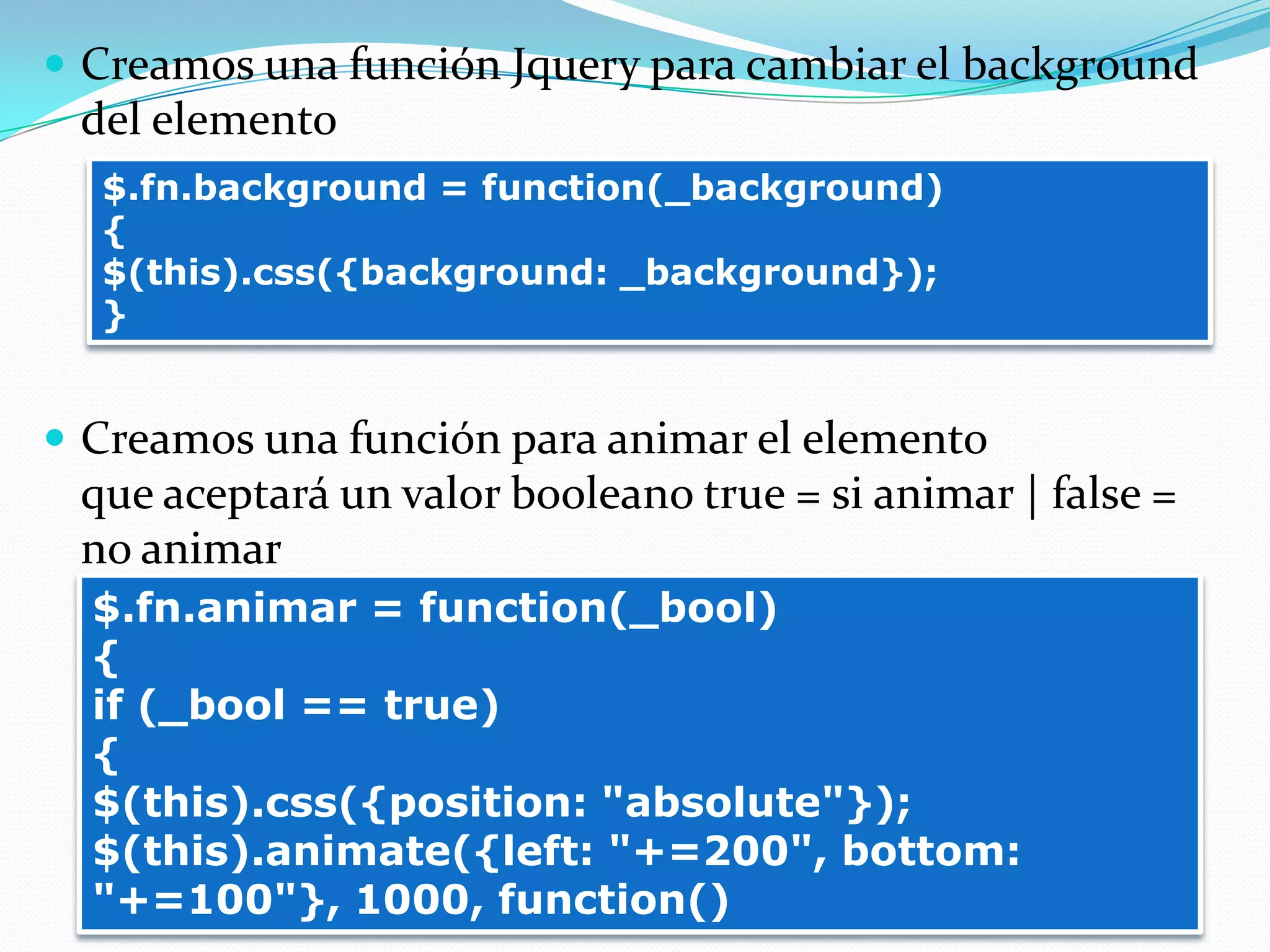  Creamos una función Jquery para cambiar el background
del elemento
 Creamos una función para animar el elemento
que aceptará un valor booleano true = si animar | false =
no animar
$.fn.background = function(_background)
{
$(this).css({background: _background});
}
$.fn.animar = function(_bool)
{
if (_bool == true)
{
$(this).css({position: "absolute"});
$(this).animate({left: "+=200", bottom:
"+=100"}, 1000, function()
 