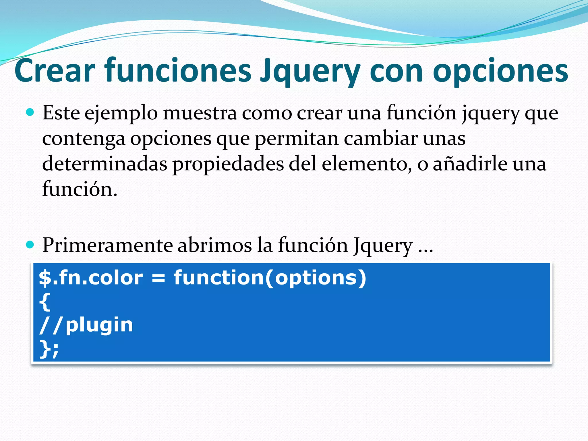 Crear funciones Jquery con opciones
 Este ejemplo muestra como crear una función jquery que
contenga opciones que permitan cambiar unas
determinadas propiedades del elemento, o añadirle una
función.
 Primeramente abrimos la función Jquery ...
$.fn.color = function(options)
{
//plugin
};
 