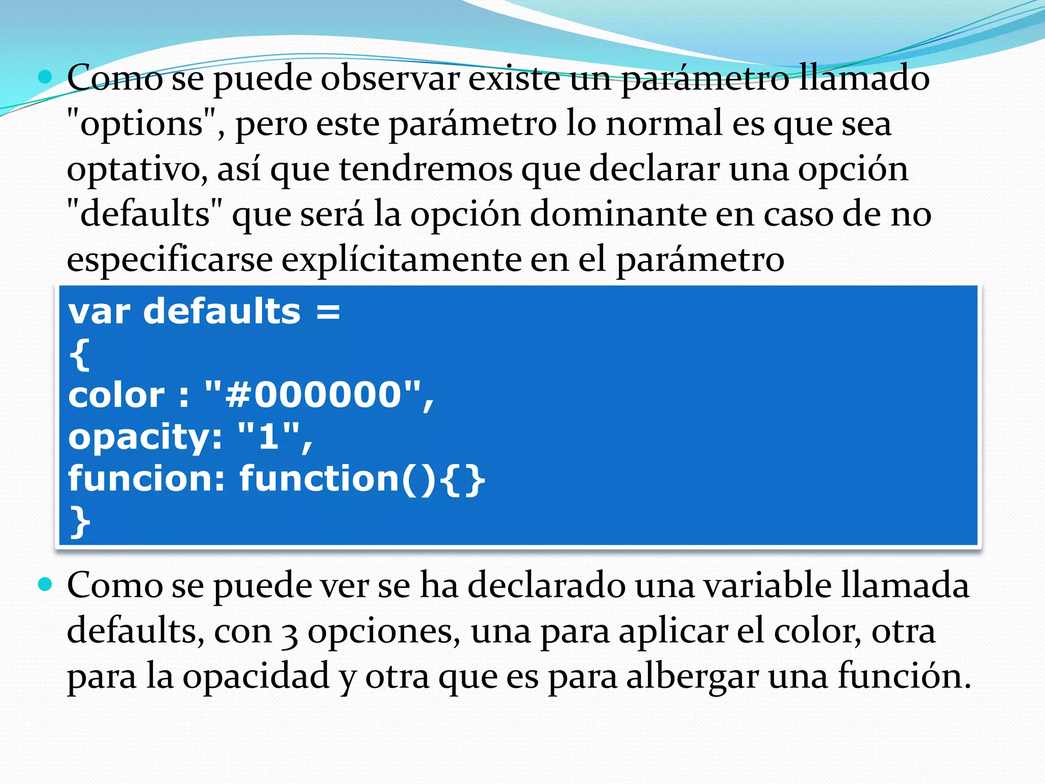  Como se puede observar existe un parámetro llamado
"options", pero este parámetro lo normal es que sea
optativo, así que tendremos que declarar una opción
"defaults" que será la opción dominante en caso de no
especificarse explícitamente en el parámetro
 Como se puede ver se ha declarado una variable llamada
defaults, con 3 opciones, una para aplicar el color, otra
para la opacidad y otra que es para albergar una función.
var defaults =
{
color : "#000000",
opacity: "1",
funcion: function(){}
}
 