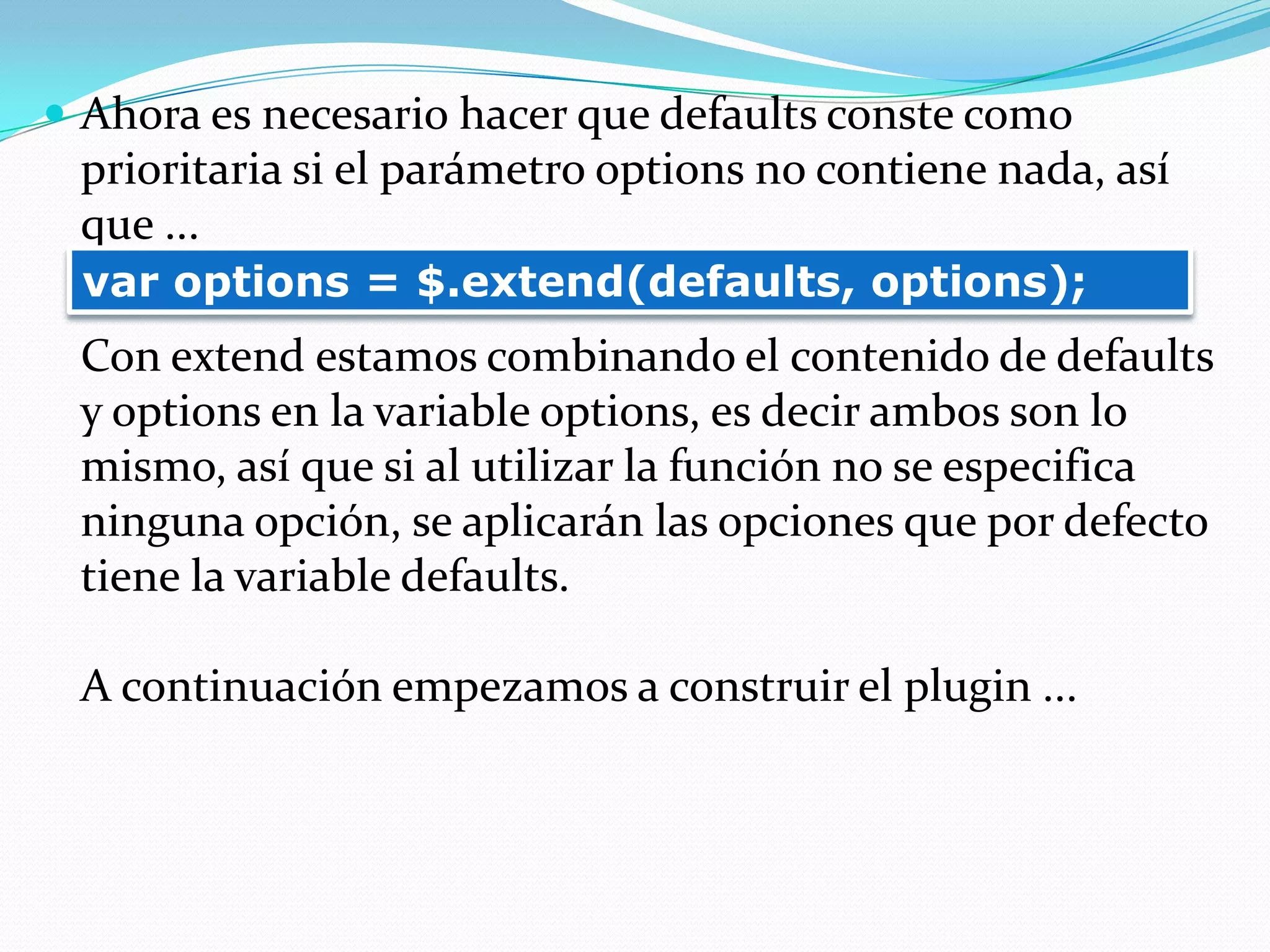 Ahora es necesario hacer que defaults conste como
prioritaria si el parámetro options no contiene nada, así
que ...
Con extend estamos combinando el contenido de defaults
y options en la variable options, es decir ambos son lo
mismo, así que si al utilizar la función no se especifica
ninguna opción, se aplicarán las opciones que por defecto
tiene la variable defaults.
A continuación empezamos a construir el plugin ...
var options = $.extend(defaults, options);
 