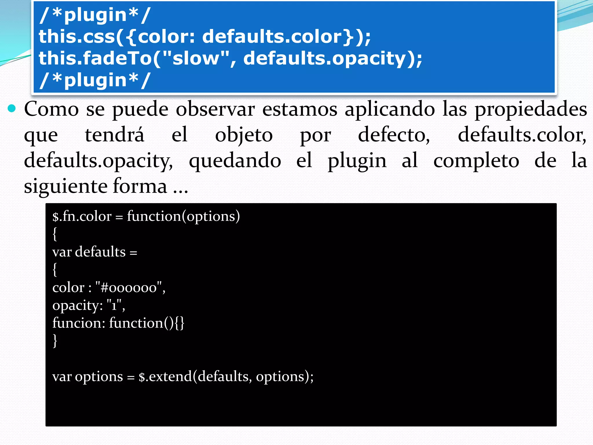  Como se puede observar estamos aplicando las propiedades
que tendrá el objeto por defecto, defaults.color,
defaults.opacity, quedando el plugin al completo de la
siguiente forma ...
/*plugin*/
this.css({color: defaults.color});
this.fadeTo("slow", defaults.opacity);
/*plugin*/
$.fn.color = function(options)
{
var defaults =
{
color : "#000000",
opacity: "1",
funcion: function(){}
}
var options = $.extend(defaults, options);
 