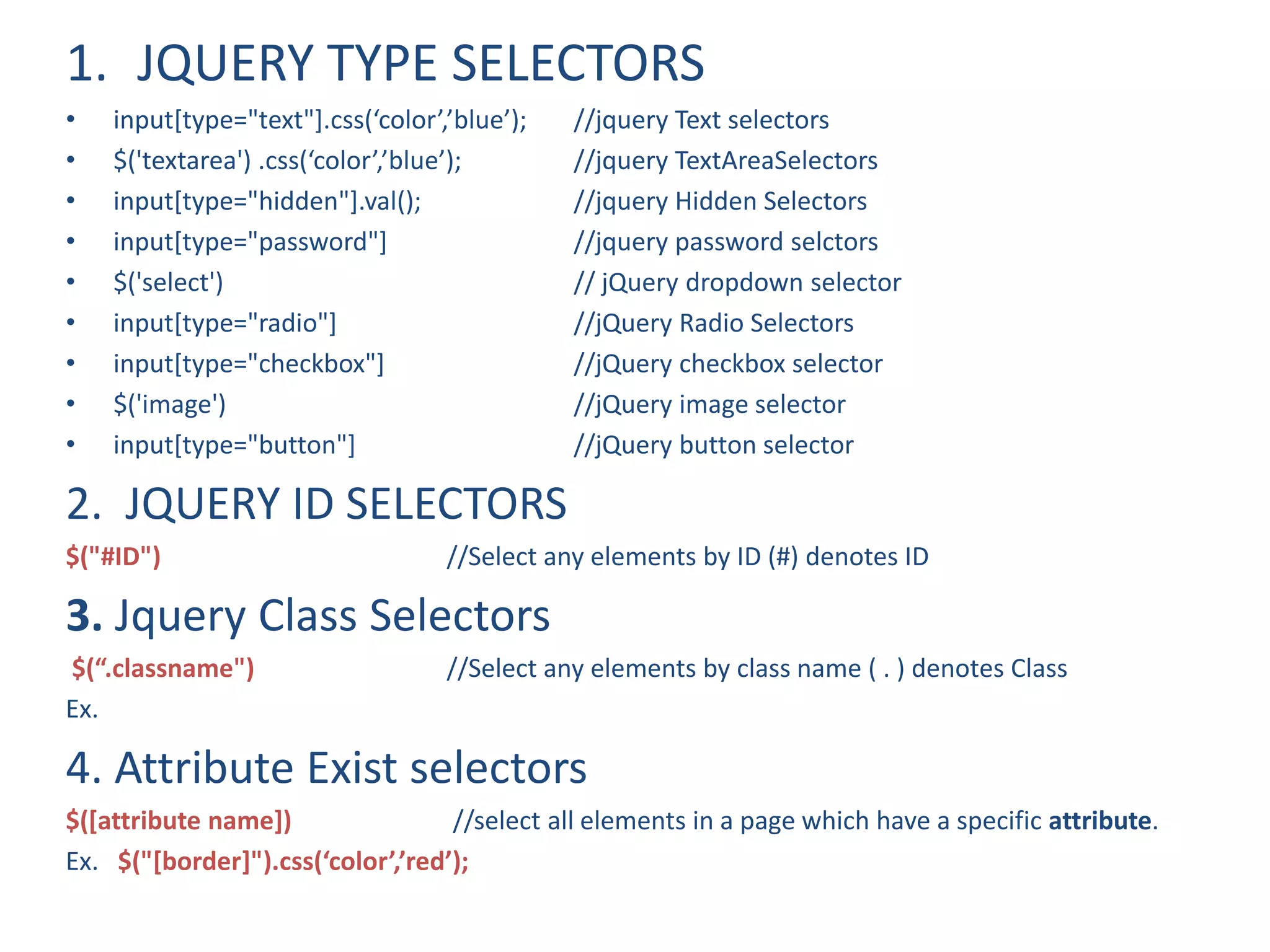 1. JQUERY TYPE SELECTORS
• input[type="text"].css(‘color’,’blue’); //jquery Text selectors
• $('textarea') .css(‘color’,’blue’); //jquery TextAreaSelectors
• input[type="hidden"].val(); //jquery Hidden Selectors
• input[type="password"] //jquery password selctors
• $('select') // jQuery dropdown selector
• input[type="radio"] //jQuery Radio Selectors
• input[type="checkbox"] //jQuery checkbox selector
• $('image') //jQuery image selector
• input[type="button"] //jQuery button selector
2. JQUERY ID SELECTORS
$("#ID") //Select any elements by ID (#) denotes ID
3. Jquery Class Selectors
$(“.classname") //Select any elements by class name ( . ) denotes Class
Ex.
4. Attribute Exist selectors
$([attribute name]) //select all elements in a page which have a specific attribute.
Ex. $("[border]").css(‘color’,’red’);
 
