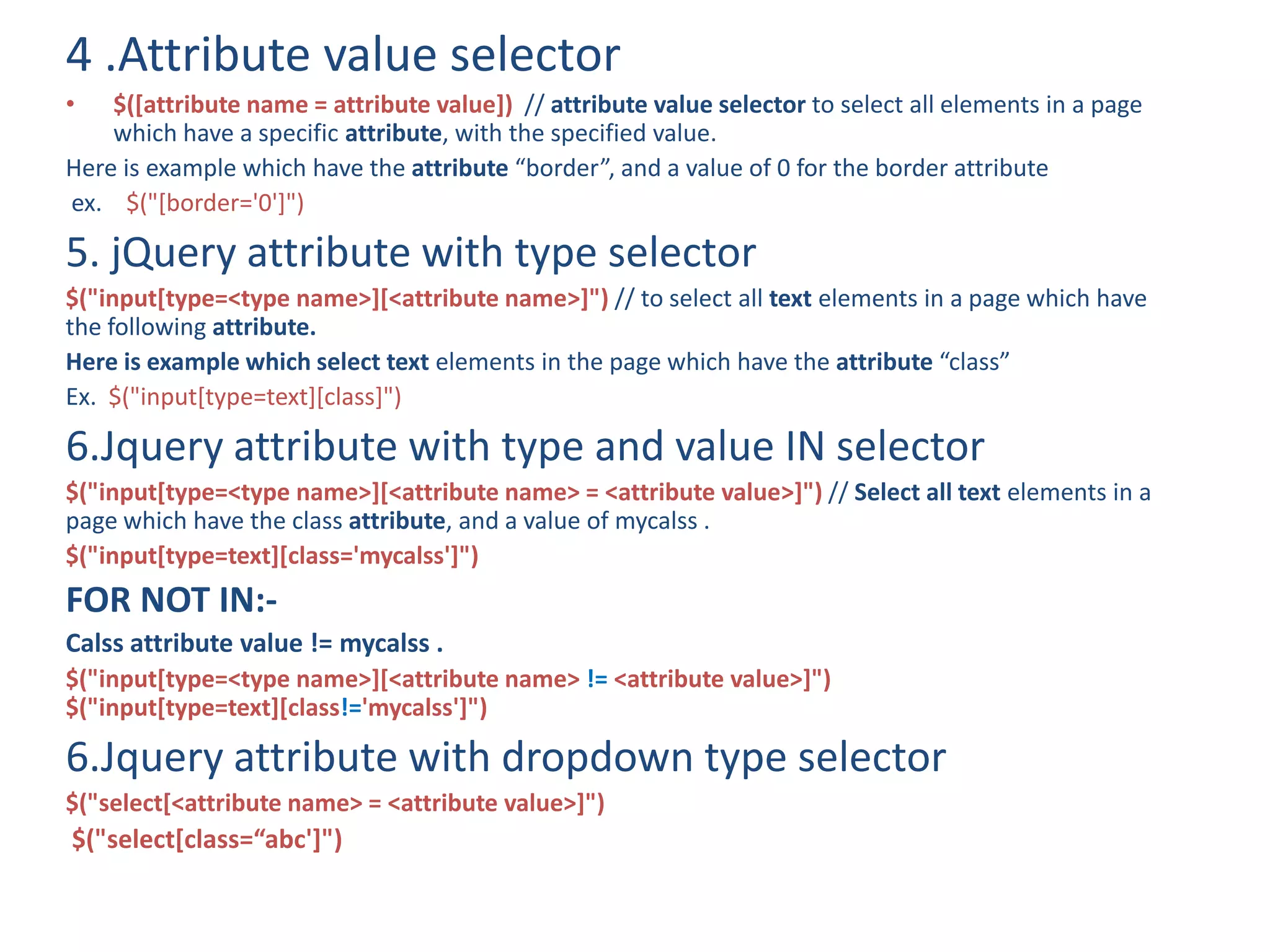 4 .Attribute value selector
• $([attribute name = attribute value]) // attribute value selector to select all elements in a page
which have a specific attribute, with the specified value.
Here is example which have the attribute “border”, and a value of 0 for the border attribute
ex. $("[border='0']")
5. jQuery attribute with type selector
$("input[type=<type name>][<attribute name>]") // to select all text elements in a page which have
the following attribute.
Here is example which select text elements in the page which have the attribute “class”
Ex. $("input[type=text][class]")
6.Jquery attribute with type and value IN selector
$("input[type=<type name>][<attribute name> = <attribute value>]") // Select all text elements in a
page which have the class attribute, and a value of mycalss .
$("input[type=text][class='mycalss']")
FOR NOT IN:-
Calss attribute value != mycalss .
$("input[type=<type name>][<attribute name> != <attribute value>]")
$("input[type=text][class!='mycalss']")
6.Jquery attribute with dropdown type selector
$("select[<attribute name> = <attribute value>]")
$("select[class=“abc']")
 