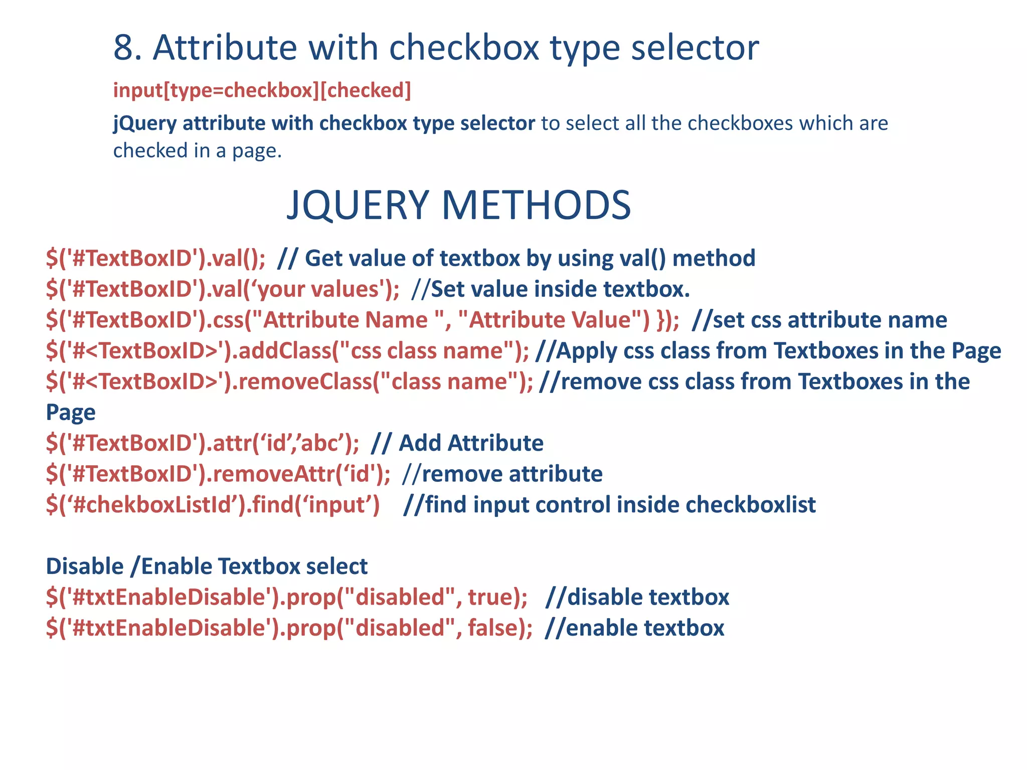 8. Attribute with checkbox type selector
input[type=checkbox][checked]
jQuery attribute with checkbox type selector to select all the checkboxes which are
checked in a page.
JQUERY METHODS
$('#TextBoxID').val(); // Get value of textbox by using val() method
$('#TextBoxID').val(‘your values'); //Set value inside textbox.
$('#TextBoxID').css("Attribute Name ", "Attribute Value") }); //set css attribute name
$('#<TextBoxID>').addClass("css class name"); //Apply css class from Textboxes in the Page
$('#<TextBoxID>').removeClass("class name"); //remove css class from Textboxes in the
Page
$('#TextBoxID').attr(‘id’,’abc’); // Add Attribute
$('#TextBoxID').removeAttr(‘id'); //remove attribute
$(‘#chekboxListId’).find(‘input’) //find input control inside checkboxlist
Disable /Enable Textbox select
$('#txtEnableDisable').prop("disabled", true); //disable textbox
$('#txtEnableDisable').prop("disabled", false); //enable textbox
 