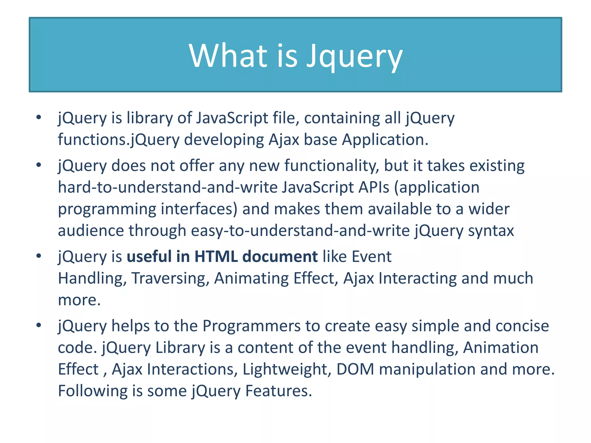 What is Jquery
• jQuery is library of JavaScript file, containing all jQuery
functions.jQuery developing Ajax base Application.
• jQuery does not offer any new functionality, but it takes existing
hard-to-understand-and-write JavaScript APIs (application
programming interfaces) and makes them available to a wider
audience through easy-to-understand-and-write jQuery syntax
• jQuery is useful in HTML document like Event
Handling, Traversing, Animating Effect, Ajax Interacting and much
more.
• jQuery helps to the Programmers to create easy simple and concise
code. jQuery Library is a content of the event handling, Animation
Effect , Ajax Interactions, Lightweight, DOM manipulation and more.
Following is some jQuery Features.
 