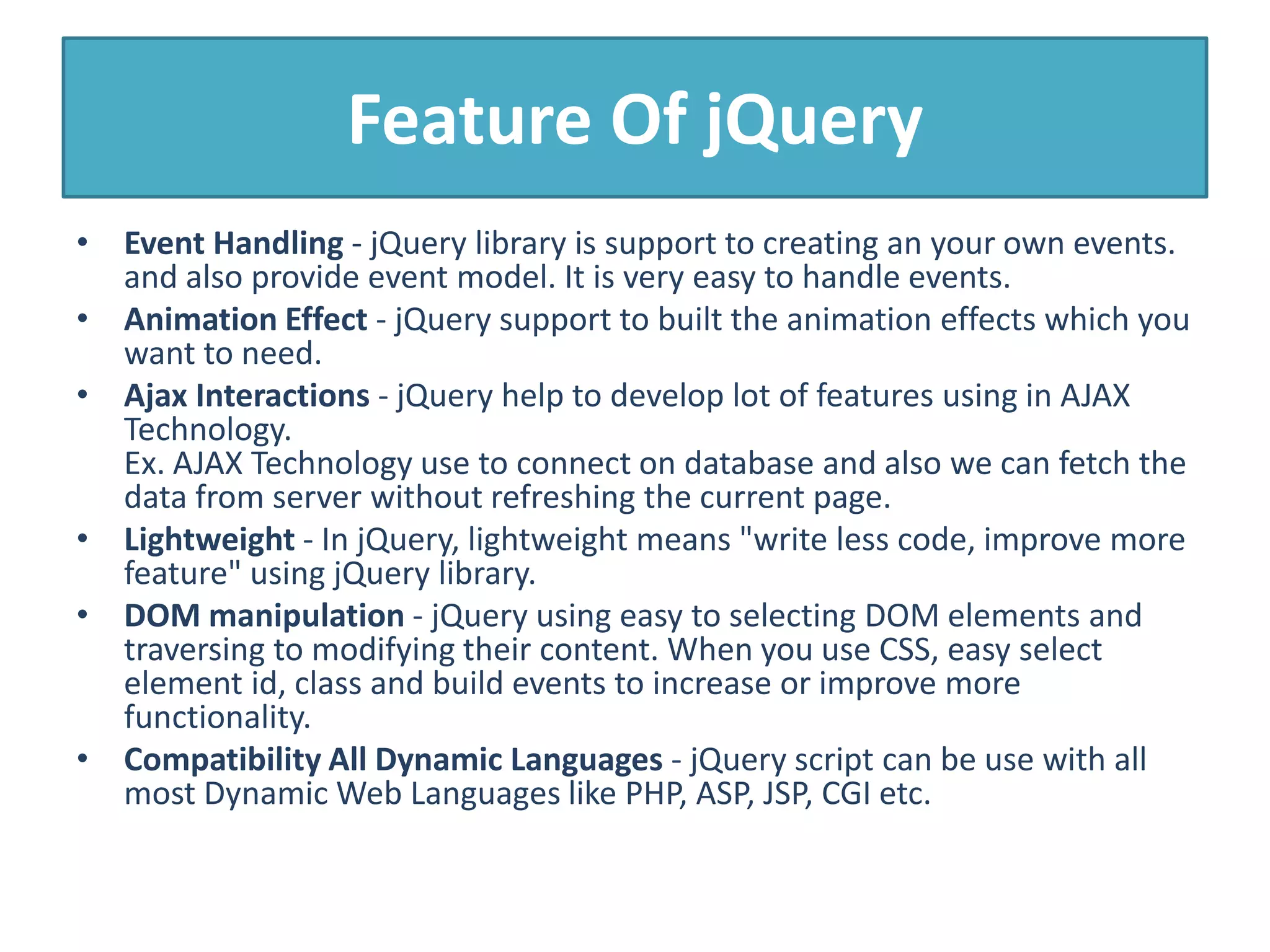 Feature Of jQuery
• Event Handling - jQuery library is support to creating an your own events.
and also provide event model. It is very easy to handle events.
• Animation Effect - jQuery support to built the animation effects which you
want to need.
• Ajax Interactions - jQuery help to develop lot of features using in AJAX
Technology.
Ex. AJAX Technology use to connect on database and also we can fetch the
data from server without refreshing the current page.
• Lightweight - In jQuery, lightweight means "write less code, improve more
feature" using jQuery library.
• DOM manipulation - jQuery using easy to selecting DOM elements and
traversing to modifying their content. When you use CSS, easy select
element id, class and build events to increase or improve more
functionality.
• Compatibility All Dynamic Languages - jQuery script can be use with all
most Dynamic Web Languages like PHP, ASP, JSP, CGI etc.
 