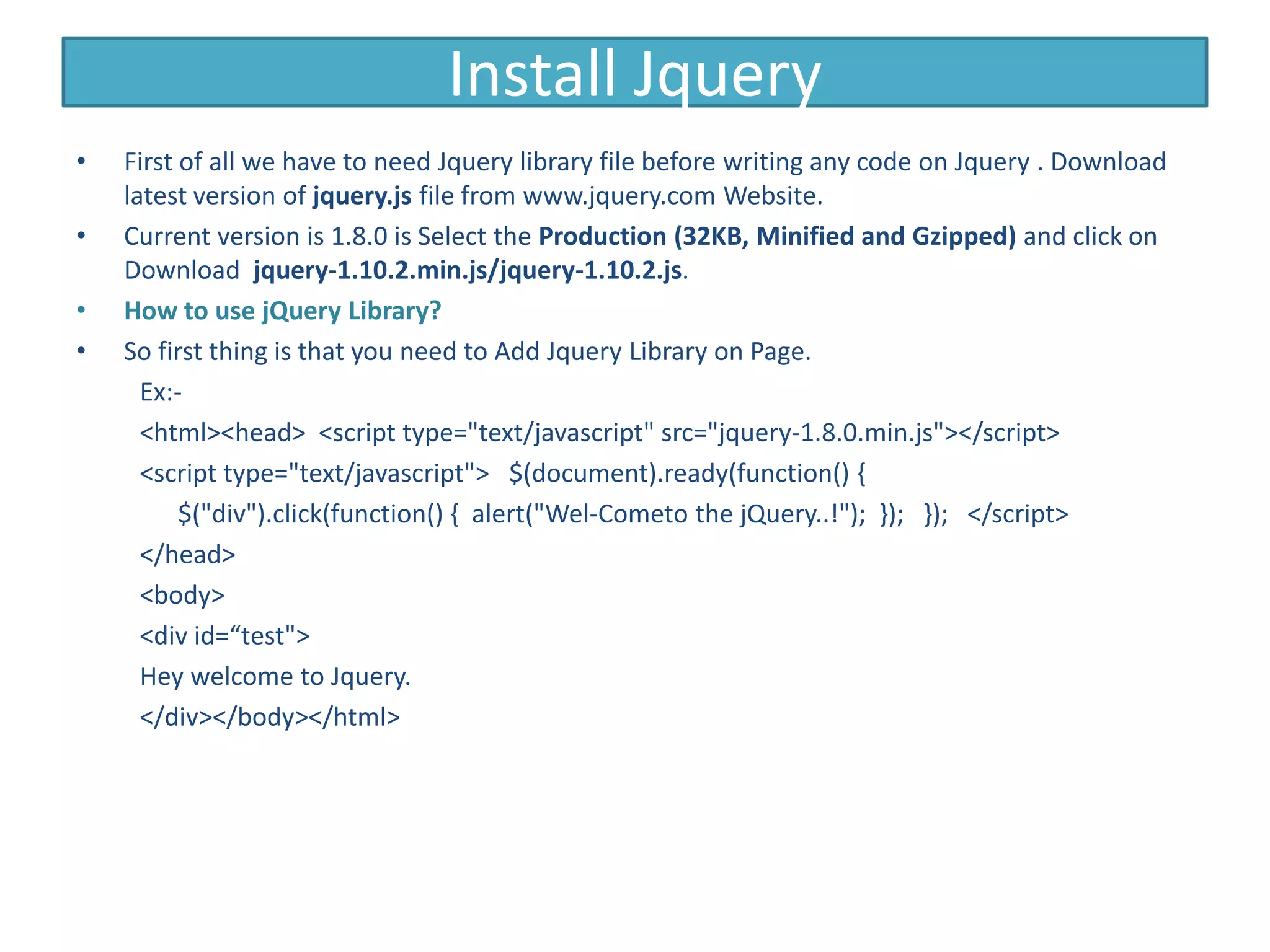 Install Jquery
• First of all we have to need Jquery library file before writing any code on Jquery . Download
latest version of jquery.js file from www.jquery.com Website.
• Current version is 1.8.0 is Select the Production (32KB, Minified and Gzipped) and click on
Download jquery-1.10.2.min.js/jquery-1.10.2.js.
• How to use jQuery Library?
• So first thing is that you need to Add Jquery Library on Page.
Ex:-
<html><head> <script type="text/javascript" src="jquery-1.8.0.min.js"></script>
<script type="text/javascript"> $(document).ready(function() {
$("div").click(function() { alert("Wel-Cometo the jQuery..!"); }); }); </script>
</head>
<body>
<div id=“test">
Hey welcome to Jquery.
</div></body></html>
 