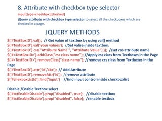8. Attribute with checkbox type selector
input[type=checkbox][checked]
jQuery attribute with checkbox type selector to select all the checkboxes which are
checked in a page.
JQUERY METHODS
$('#TextBoxID').val(); // Get value of textbox by using val() method
$('#TextBoxID').val(‘your values'); //Set value inside textbox.
$('#TextBoxID').css("Attribute Name ", "Attribute Value") }); //set css attribute name
$('#<TextBoxID>').addClass("css class name"); //Apply css class from Textboxes in the Page
$('#<TextBoxID>').removeClass("class name"); //remove css class from Textboxes in the
Page
$('#TextBoxID').attr(‘id’,’abc’); // Add Attribute
$('#TextBoxID').removeAttr(‘id'); //remove attribute
$(‘#chekboxListId’).find(‘input’) //find input control inside checkboxlist
Disable /Enable Textbox select
$('#txtEnableDisable').prop("disabled", true); //disable textbox
$('#txtEnableDisable').prop("disabled", false); //enable textbox
 