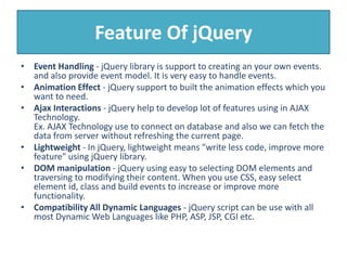 Feature Of jQuery
• Event Handling - jQuery library is support to creating an your own events.
and also provide event model. It is very easy to handle events.
• Animation Effect - jQuery support to built the animation effects which you
want to need.
• Ajax Interactions - jQuery help to develop lot of features using in AJAX
Technology.
Ex. AJAX Technology use to connect on database and also we can fetch the
data from server without refreshing the current page.
• Lightweight - In jQuery, lightweight means "write less code, improve more
feature" using jQuery library.
• DOM manipulation - jQuery using easy to selecting DOM elements and
traversing to modifying their content. When you use CSS, easy select
element id, class and build events to increase or improve more
functionality.
• Compatibility All Dynamic Languages - jQuery script can be use with all
most Dynamic Web Languages like PHP, ASP, JSP, CGI etc.
 