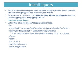 Install Jquery
• First of all we have to need Jquery library file before writing any code on Jquery . Download
latest version of jquery.js file from www.jquery.com Website.
• Current version is 1.8.0 is Select the Production (32KB, Minified and Gzipped) and click on
Download jquery-1.10.2.min.js/jquery-1.10.2.js.
• How to use jQuery Library?
• So first thing is that you need to Add Jquery Library on Page.
Ex:-
<html><head> <script type="text/javascript" src="jquery-1.8.0.min.js"></script>
<script type="text/javascript"> $(document).ready(function() {
$("div").click(function() { alert("Wel-Cometo the jQuery..!"); }); }); </script>
</head>
<body>
<div id=“test">
Hey welcome to Jquery.
</div></body></html>
 